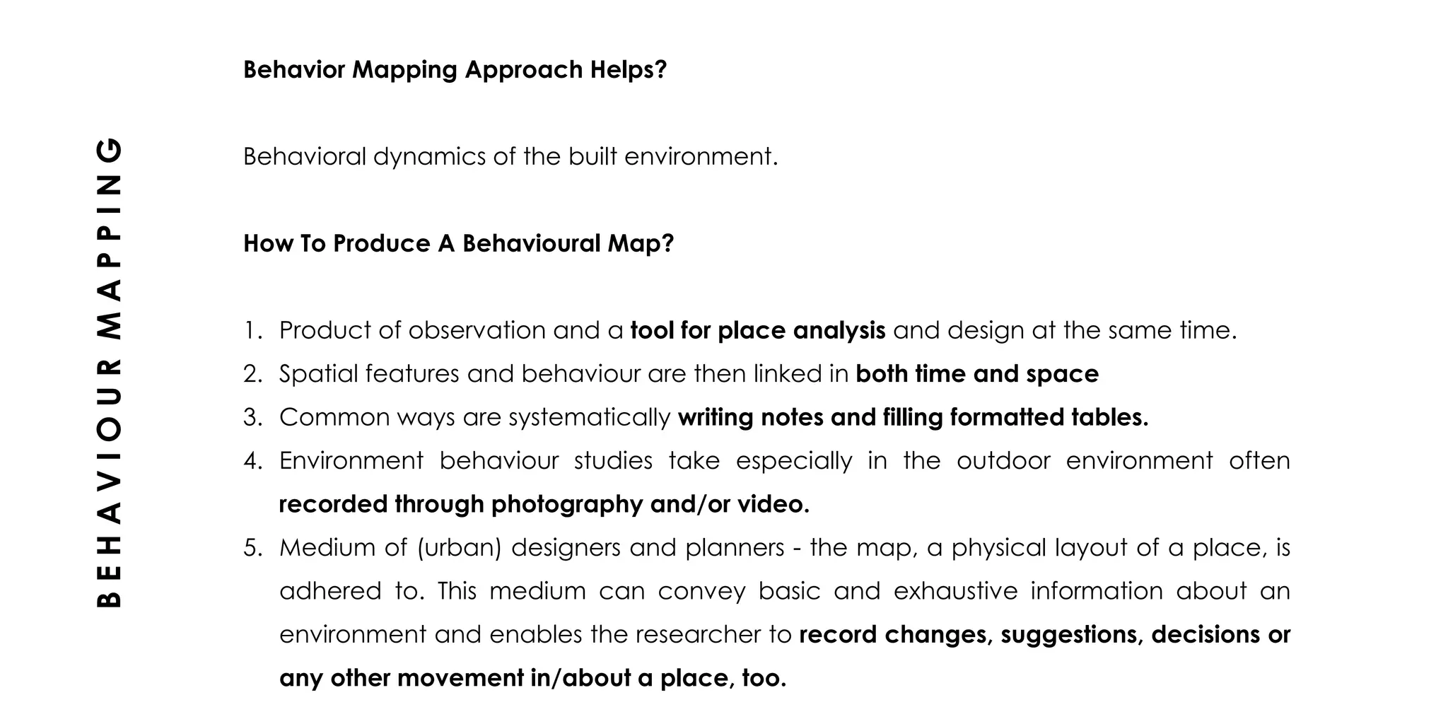 Behavior Mapping Approach Helps?
Behavioral dynamics of the built environment.
How To Produce A Behavioural Map?
1. Product of observation and a tool for place analysis and design at the same time.
2. Spatial features and behaviour are then linked in both time and space
3. Common ways are systematically writing notes and filling formatted tables.
4. Environment behaviour studies take especially in the outdoor environment often
recorded through photography and/or video.
5. Medium of (urban) designers and planners - the map, a physical layout of a place, is
adhered to. This medium can convey basic and exhaustive information about an
environment and enables the researcher to record changes, suggestions, decisions or
any other movement in/about a place, too.
BEHAVIOURMAPPING
 