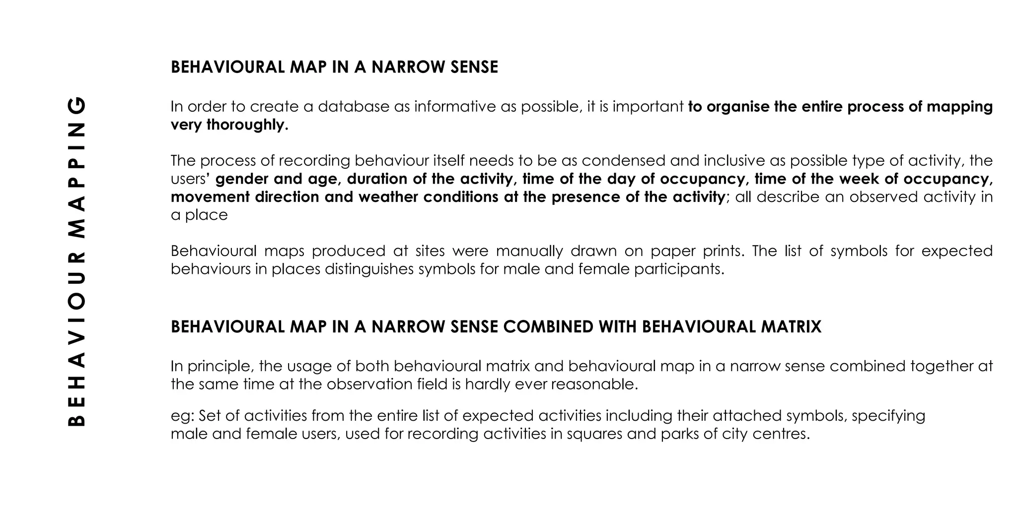 BEHAVIOURAL MAP IN A NARROW SENSE
In order to create a database as informative as possible, it is important to organise the entire process of mapping
very thoroughly.
The process of recording behaviour itself needs to be as condensed and inclusive as possible type of activity, the
users’ gender and age, duration of the activity, time of the day of occupancy, time of the week of occupancy,
movement direction and weather conditions at the presence of the activity; all describe an observed activity in
a place
Behavioural maps produced at sites were manually drawn on paper prints. The list of symbols for expected
behaviours in places distinguishes symbols for male and female participants.
BEHAVIOURAL MAP IN A NARROW SENSE COMBINED WITH BEHAVIOURAL MATRIX
In principle, the usage of both behavioural matrix and behavioural map in a narrow sense combined together at
the same time at the observation field is hardly ever reasonable.
BEHAVIOURMAPPING
eg: Set of activities from the entire list of expected activities including their attached symbols, specifying
male and female users, used for recording activities in squares and parks of city centres.
 