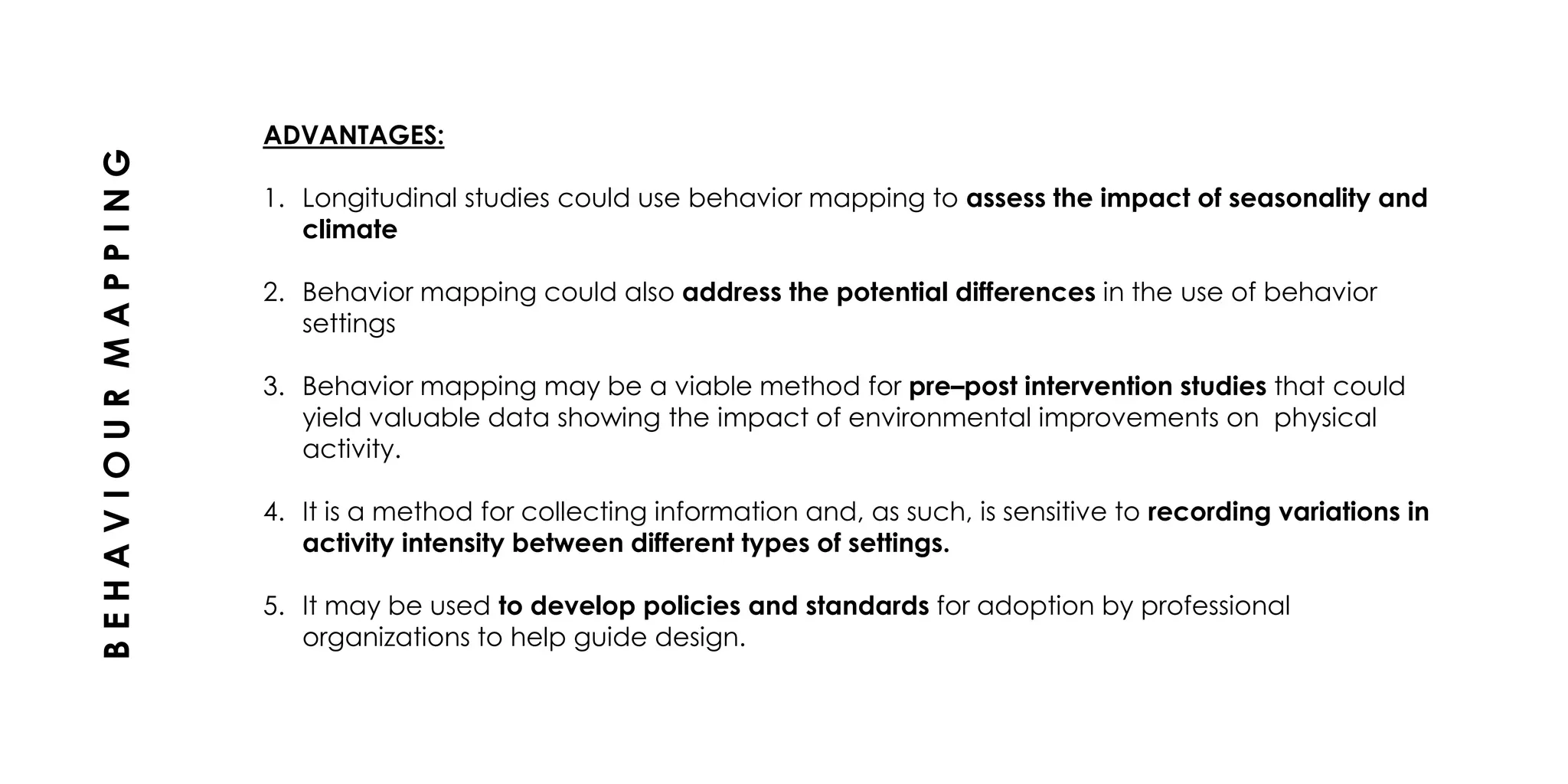 ADVANTAGES:
1. Longitudinal studies could use behavior mapping to assess the impact of seasonality and
climate
2. Behavior mapping could also address the potential differences in the use of behavior
settings
3. Behavior mapping may be a viable method for pre–post intervention studies that could
yield valuable data showing the impact of environmental improvements on physical
activity.
4. It is a method for collecting information and, as such, is sensitive to recording variations in
activity intensity between different types of settings.
5. It may be used to develop policies and standards for adoption by professional
organizations to help guide design.
BEHAVIOURMAPPING
 