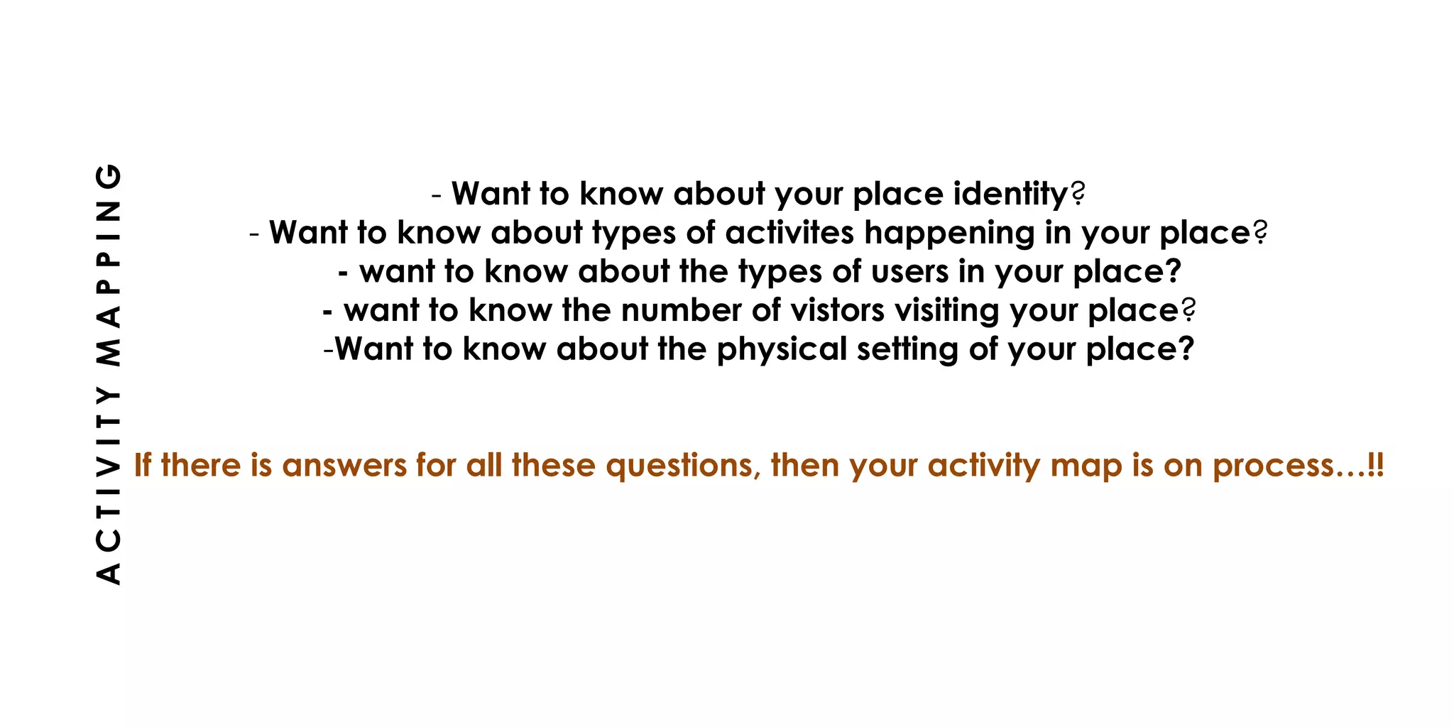 - Want to know about your place identity?
- Want to know about types of activites happening in your place?
- want to know about the types of users in your place?
- want to know the number of vistors visiting your place?
-Want to know about the physical setting of your place?
If there is answers for all these questions, then your activity map is on process…!!
ACTIVITYMAPPING
 
