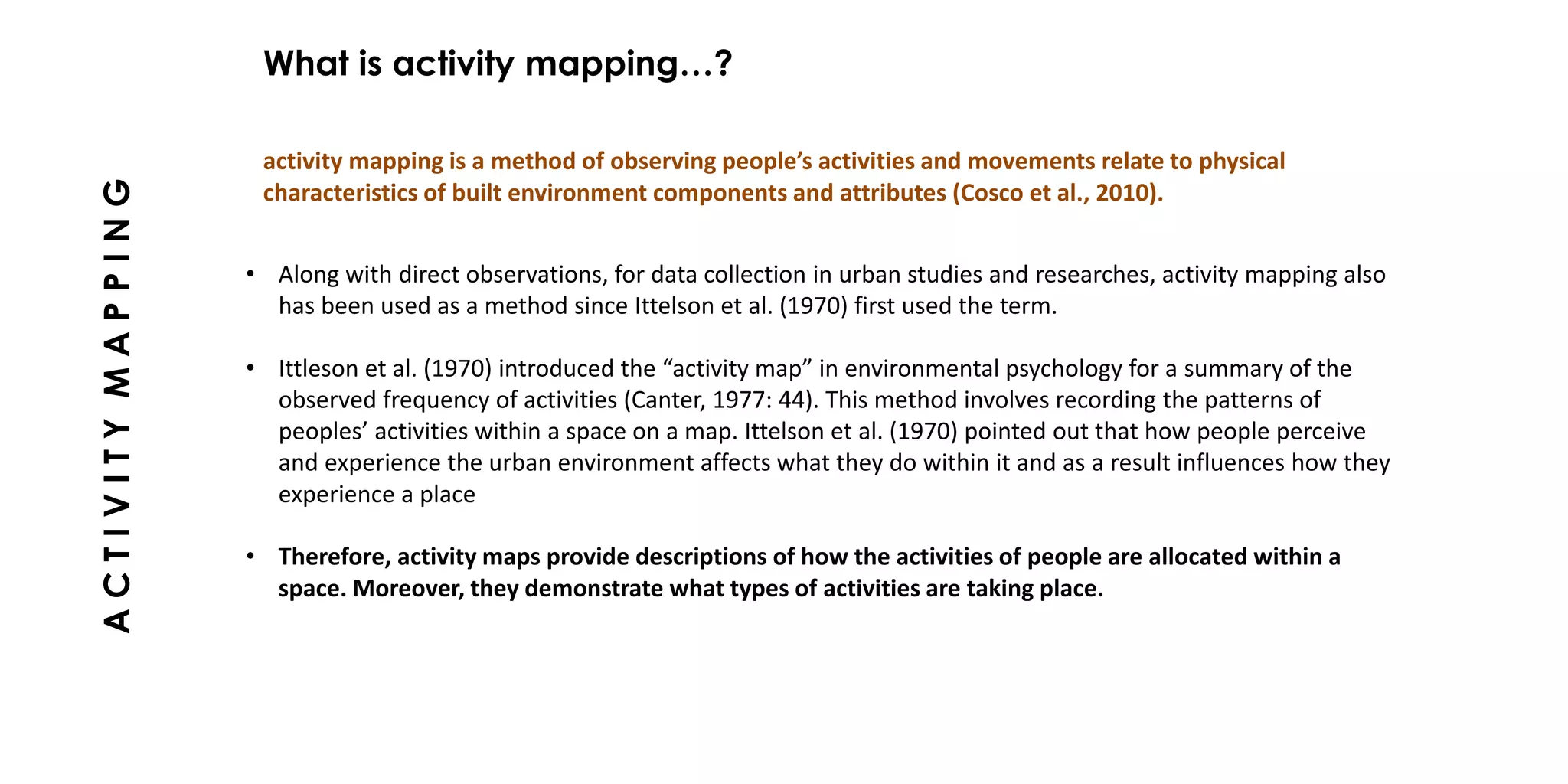 • Along with direct observations, for data collection in urban studies and researches, activity mapping also
has been used as a method since Ittelson et al. (1970) first used the term.
• Ittleson et al. (1970) introduced the “activity map” in environmental psychology for a summary of the
observed frequency of activities (Canter, 1977: 44). This method involves recording the patterns of
peoples’ activities within a space on a map. Ittelson et al. (1970) pointed out that how people perceive
and experience the urban environment affects what they do within it and as a result influences how they
experience a place
• Therefore, activity maps provide descriptions of how the activities of people are allocated within a
space. Moreover, they demonstrate what types of activities are taking place.
activity mapping is a method of observing people’s activities and movements relate to physical
characteristics of built environment components and attributes (Cosco et al., 2010).
What is activity mapping…?
ACTIVITYMAPPING
 