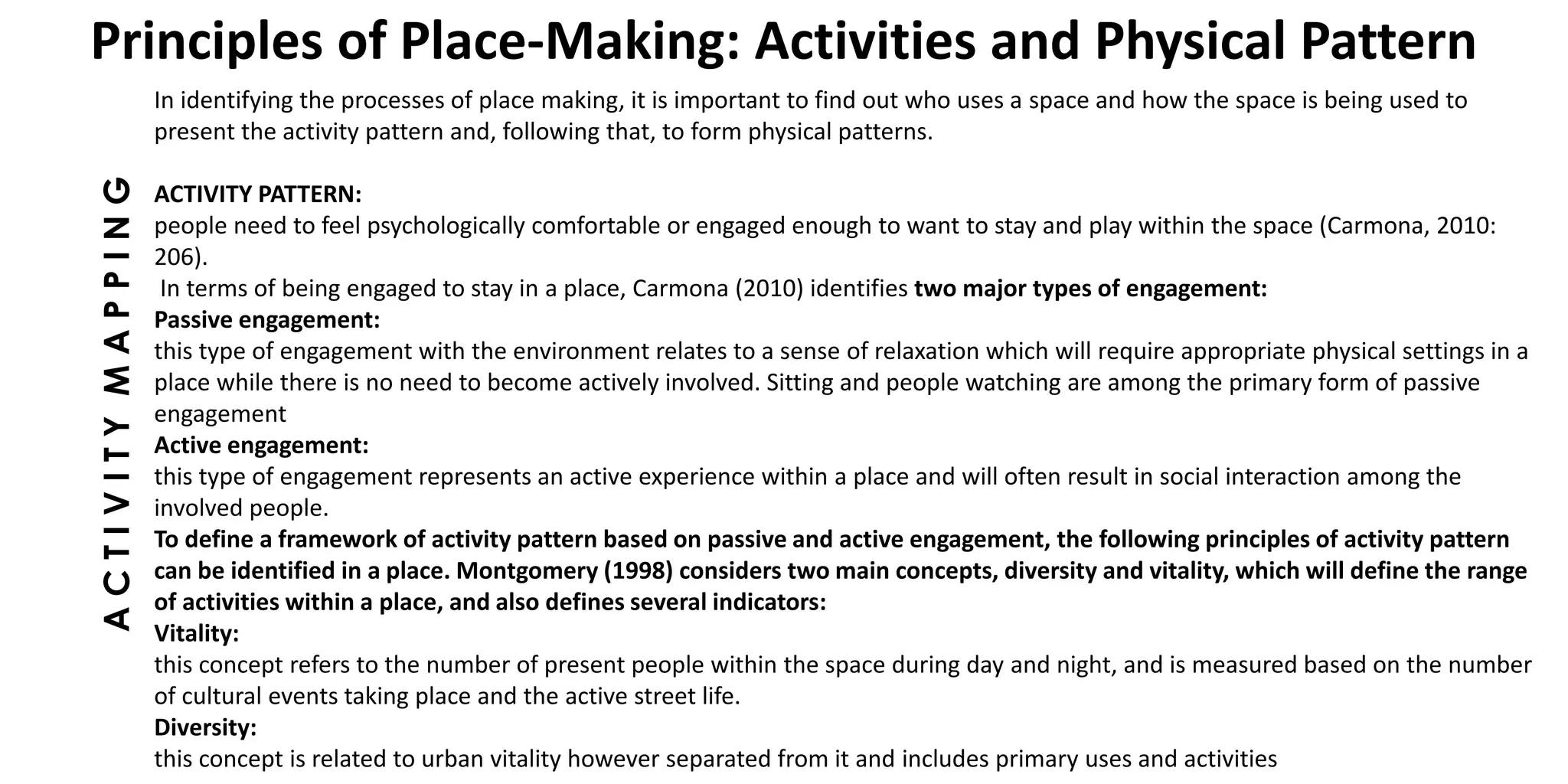 ACTIVITYMAPPING
Principles of Place-Making: Activities and Physical Pattern
In identifying the processes of place making, it is important to find out who uses a space and how the space is being used to
present the activity pattern and, following that, to form physical patterns.
ACTIVITY PATTERN:
people need to feel psychologically comfortable or engaged enough to want to stay and play within the space (Carmona, 2010:
206).
In terms of being engaged to stay in a place, Carmona (2010) identifies two major types of engagement:
Passive engagement:
this type of engagement with the environment relates to a sense of relaxation which will require appropriate physical settings in a
place while there is no need to become actively involved. Sitting and people watching are among the primary form of passive
engagement
Active engagement:
this type of engagement represents an active experience within a place and will often result in social interaction among the
involved people.
To define a framework of activity pattern based on passive and active engagement, the following principles of activity pattern
can be identified in a place. Montgomery (1998) considers two main concepts, diversity and vitality, which will define the range
of activities within a place, and also defines several indicators:
Vitality:
this concept refers to the number of present people within the space during day and night, and is measured based on the number
of cultural events taking place and the active street life.
Diversity:
this concept is related to urban vitality however separated from it and includes primary uses and activities
 