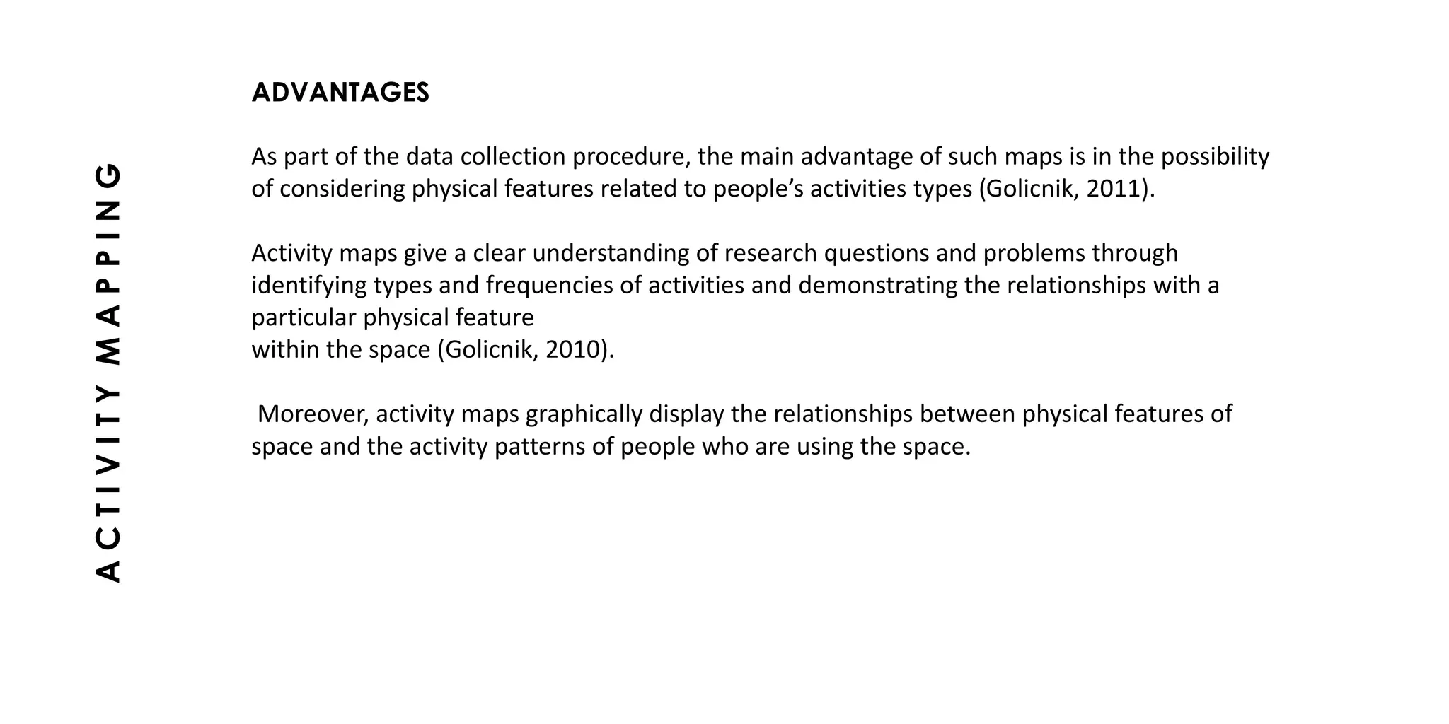 ADVANTAGES
As part of the data collection procedure, the main advantage of such maps is in the possibility
of considering physical features related to people’s activities types (Golicnik, 2011).
Activity maps give a clear understanding of research questions and problems through
identifying types and frequencies of activities and demonstrating the relationships with a
particular physical feature
within the space (Golicnik, 2010).
Moreover, activity maps graphically display the relationships between physical features of
space and the activity patterns of people who are using the space.
ACTIVITYMAPPING
 