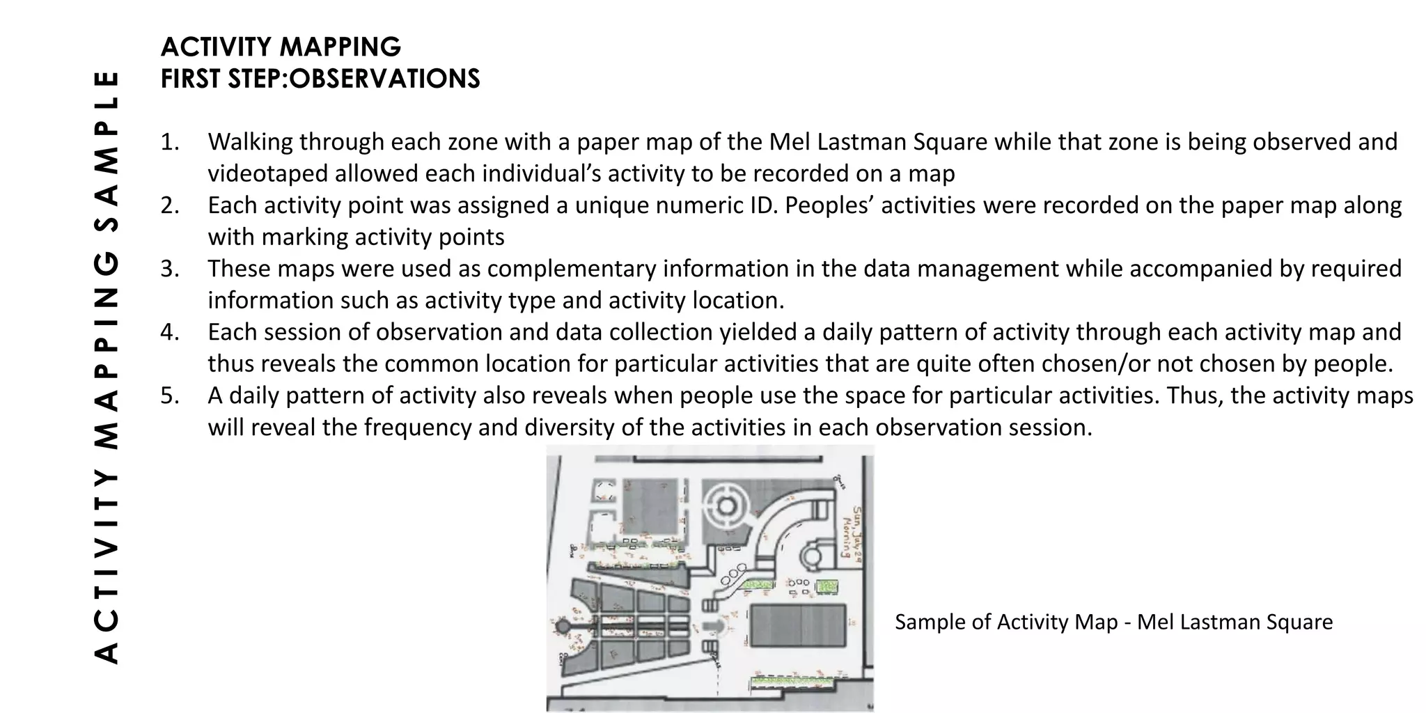 ACTIVITY MAPPING
FIRST STEP:OBSERVATIONS
1. Walking through each zone with a paper map of the Mel Lastman Square while that zone is being observed and
videotaped allowed each individual’s activity to be recorded on a map
2. Each activity point was assigned a unique numeric ID. Peoples’ activities were recorded on the paper map along
with marking activity points
3. These maps were used as complementary information in the data management while accompanied by required
information such as activity type and activity location.
4. Each session of observation and data collection yielded a daily pattern of activity through each activity map and
thus reveals the common location for particular activities that are quite often chosen/or not chosen by people.
5. A daily pattern of activity also reveals when people use the space for particular activities. Thus, the activity maps
will reveal the frequency and diversity of the activities in each observation session.
ACTIVITYMAPPINGSAMPLE
Sample of Activity Map - Mel Lastman Square
 