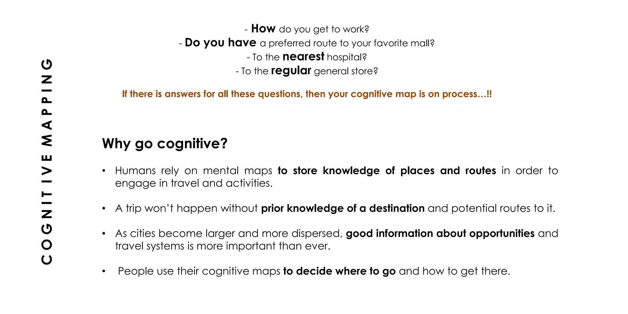 - How do you get to work?
- Do you have a preferred route to your favorite mall?
- To the nearest hospital?
- To the regular general store?
If there is answers for all these questions, then your cognitive map is on process…!!
Why go cognitive?
• Humans rely on mental maps to store knowledge of places and routes in order to
engage in travel and activities.
• A trip won’t happen without prior knowledge of a destination and potential routes to it.
• As cities become larger and more dispersed, good information about opportunities and
travel systems is more important than ever.
• People use their cognitive maps to decide where to go and how to get there.
COGNITIVEMAPPING
 