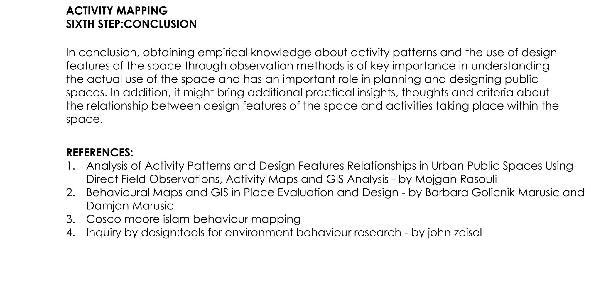 ACTIVITY MAPPING
SIXTH STEP:CONCLUSION
In conclusion, obtaining empirical knowledge about activity patterns and the use of design
features of the space through observation methods is of key importance in understanding
the actual use of the space and has an important role in planning and designing public
spaces. In addition, it might bring additional practical insights, thoughts and criteria about
the relationship between design features of the space and activities taking place within the
space.
REFERENCES:
1. Analysis of Activity Patterns and Design Features Relationships in Urban Public Spaces Using
Direct Field Observations, Activity Maps and GIS Analysis - by Mojgan Rasouli
2. Behavioural Maps and GIS in Place Evaluation and Design - by Barbara Golicnik Marusic and
Damjan Marusic
3. Cosco moore islam behaviour mapping
4. Inquiry by design:tools for environment behaviour research - by john zeisel
 