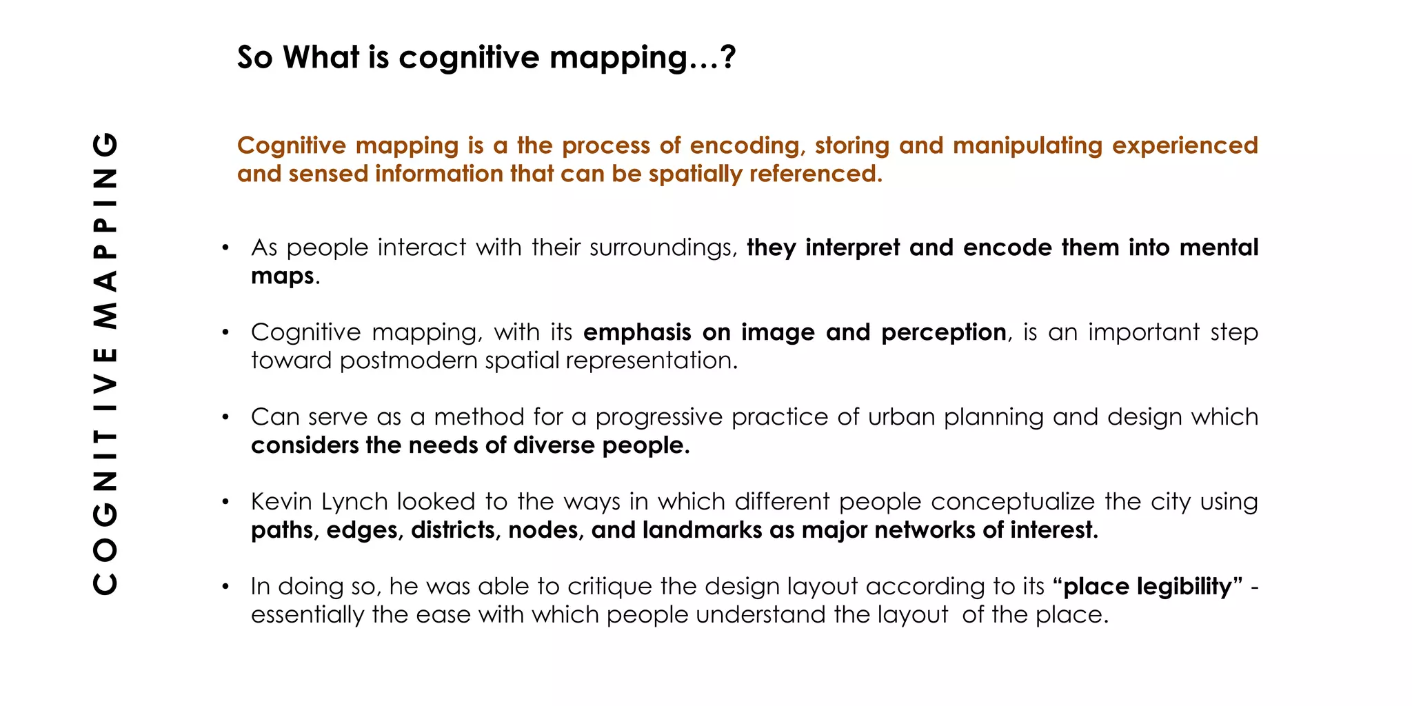 • As people interact with their surroundings, they interpret and encode them into mental
maps.
• Cognitive mapping, with its emphasis on image and perception, is an important step
toward postmodern spatial representation.
• Can serve as a method for a progressive practice of urban planning and design which
considers the needs of diverse people.
• Kevin Lynch looked to the ways in which different people conceptualize the city using
paths, edges, districts, nodes, and landmarks as major networks of interest.
• In doing so, he was able to critique the design layout according to its “place legibility” -
essentially the ease with which people understand the layout of the place.
Cognitive mapping is a the process of encoding, storing and manipulating experienced
and sensed information that can be spatially referenced.
So What is cognitive mapping…?
COGNITIVEMAPPING
 