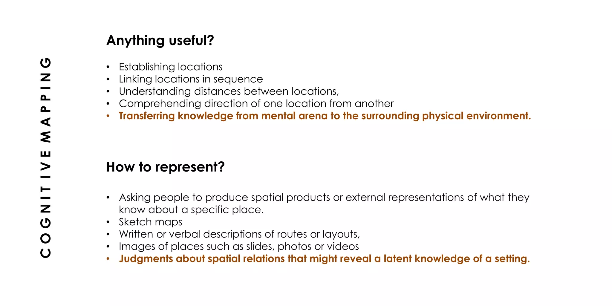 Anything useful?
• Establishing locations
• Linking locations in sequence
• Understanding distances between locations,
• Comprehending direction of one location from another
• Transferring knowledge from mental arena to the surrounding physical environment.
How to represent?
• Asking people to produce spatial products or external representations of what they
know about a specific place.
• Sketch maps
• Written or verbal descriptions of routes or layouts,
• Images of places such as slides, photos or videos
• Judgments about spatial relations that might reveal a latent knowledge of a setting.
COGNITIVEMAPPING
 