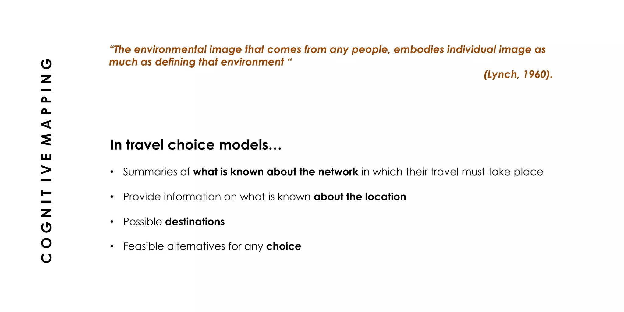 In travel choice models…
• Summaries of what is known about the network in which their travel must take place
• Provide information on what is known about the location
• Possible destinations
• Feasible alternatives for any choice
“The environmental image that comes from any people, embodies individual image as
much as defining that environment “
(Lynch, 1960).
COGNITIVEMAPPING
 