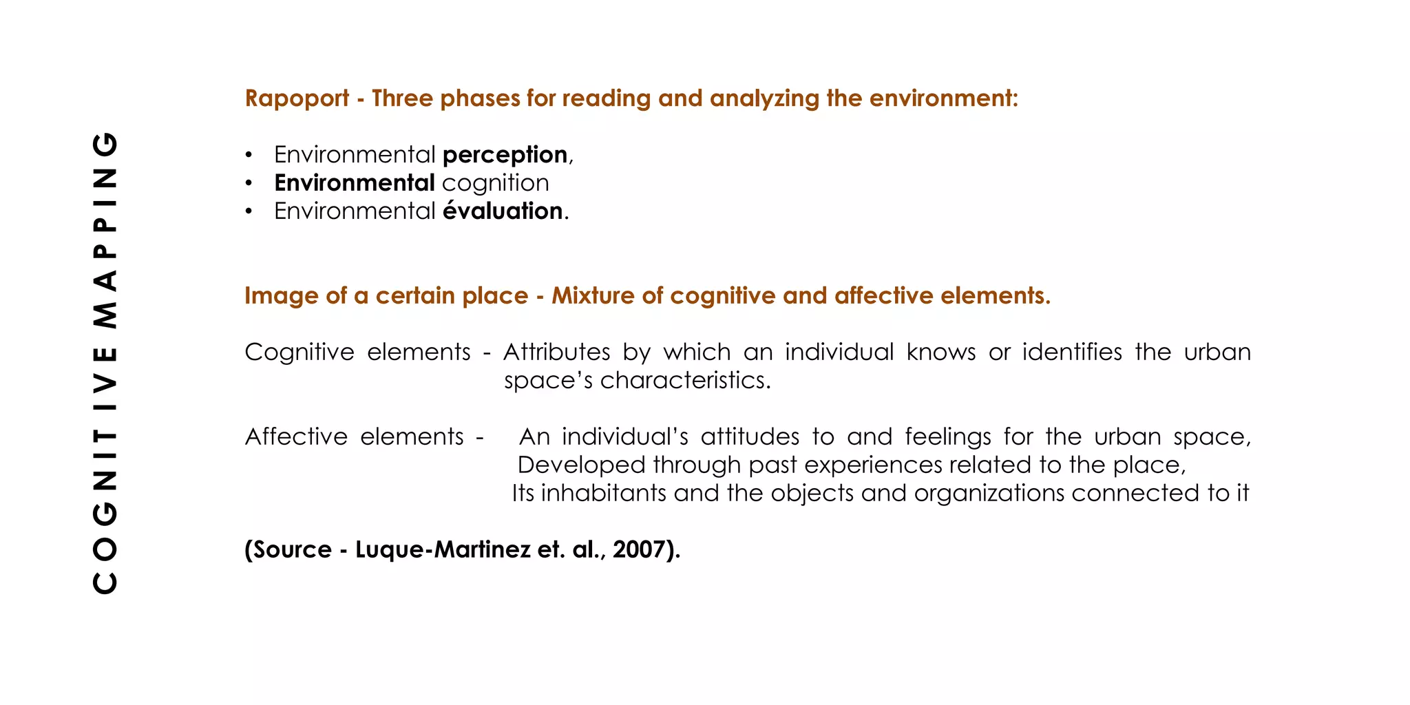 Rapoport - Three phases for reading and analyzing the environment:
• Environmental perception,
• Environmental cognition
• Environmental évaluation.
Image of a certain place - Mixture of cognitive and affective elements.
Cognitive elements - Attributes by which an individual knows or identifies the urban
space’s characteristics.
Affective elements - An individual’s attitudes to and feelings for the urban space,
Developed through past experiences related to the place,
Its inhabitants and the objects and organizations connected to it
(Source - Luque-Martinez et. al., 2007).
COGNITIVEMAPPING
 