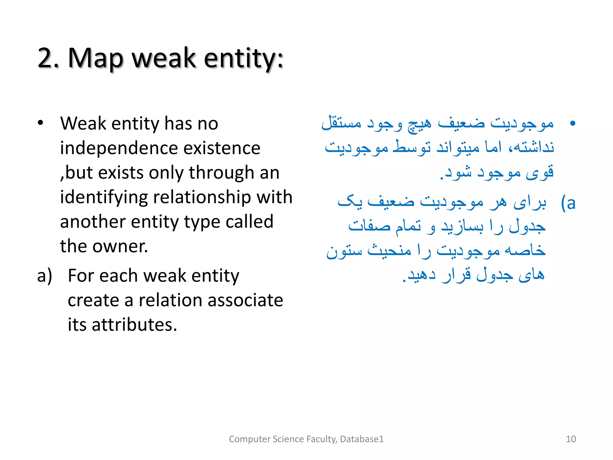 2. Map weak entity:
• Weak entity has no
independence existence
,but exists only through an
identifying relationship with
another entity type called
the owner.
a) For each weak entity
create a relation associate
its attributes.
•‫مستق‬ ‫وجود‬ ‫هیچ‬ ‫ضعیف‬ ‫موجودیت‬‫ل‬
‫موجودی‬ ‫توسط‬ ‫میتواند‬ ‫اما‬ ،‫نداشته‬‫ت‬
‫شود‬ ‫موجود‬ ‫قوی‬.
(a‫یک‬ ‫ضعیف‬ ‫موجودیت‬ ‫هر‬ ‫برای‬
‫صفات‬ ‫تمام‬ ‫و‬ ‫بسازید‬ ‫را‬ ‫جدول‬
‫ستون‬ ‫منحیث‬ ‫را‬ ‫موجودیت‬ ‫خاصه‬
‫دهید‬ ‫قرار‬ ‫جدول‬ ‫های‬.
Computer Science Faculty, Database1 10
 