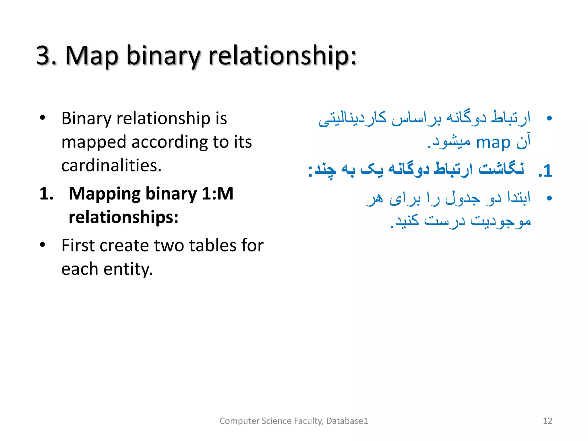 3. Map binary relationship:
• Binary relationship is
mapped according to its
cardinalities.
1. Mapping binary 1:M
relationships:
• First create two tables for
each entity.
•‫کاردینال‬ ‫براساس‬ ‫دوگانه‬ ‫ارتباط‬‫یتی‬
‫آن‬map‫میشود‬.
.1‫چ‬ ‫به‬ ‫یک‬ ‫دوگانه‬ ‫ارتباط‬ ‫نگاشت‬‫ند‬:
•‫هر‬ ‫برای‬ ‫را‬ ‫جدول‬ ‫دو‬ ‫ابتدا‬
‫کنید‬ ‫درست‬ ‫موجودیت‬.
Computer Science Faculty, Database1 12
 