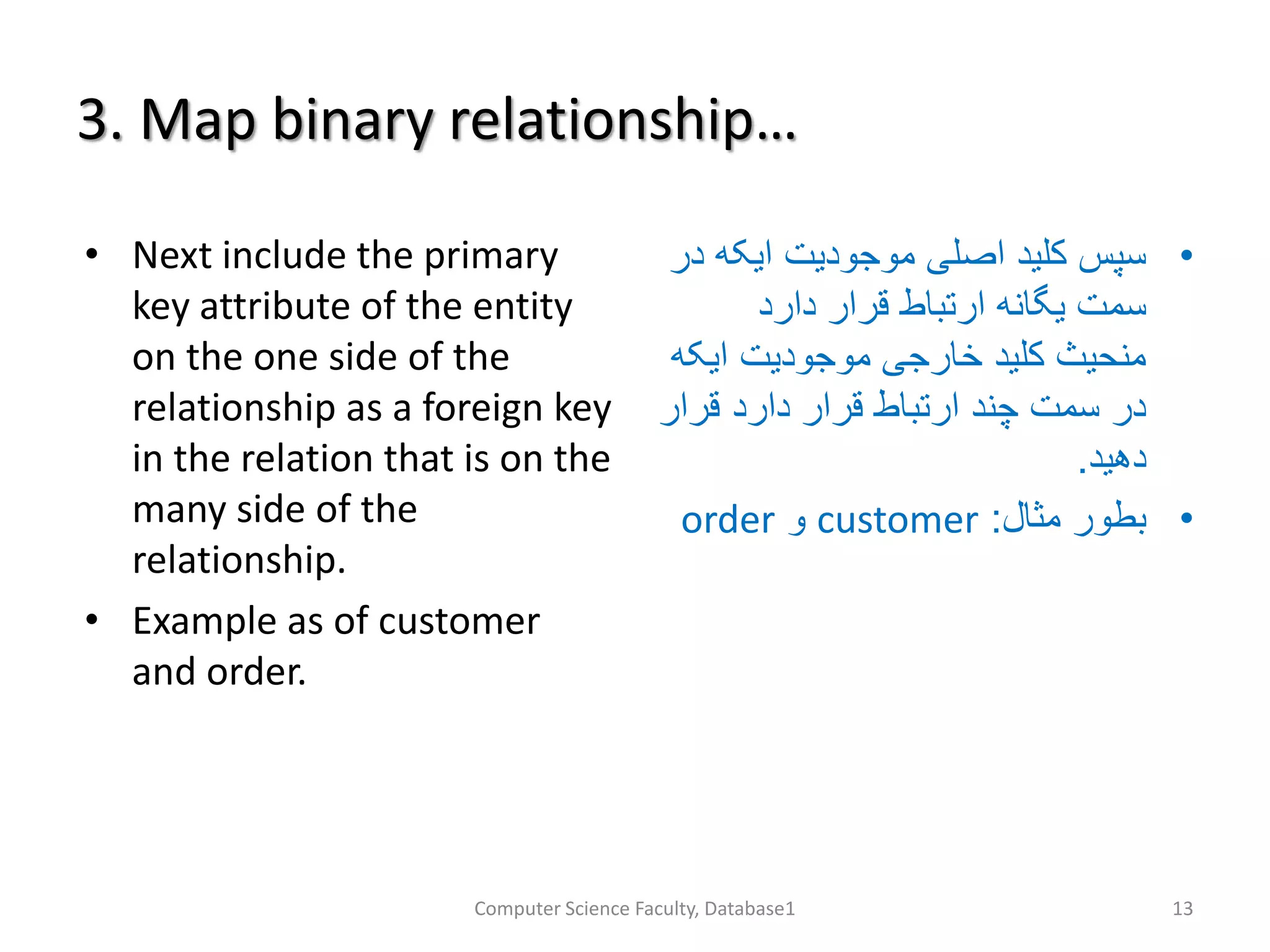 3. Map binary relationship…
• Next include the primary
key attribute of the entity
on the one side of the
relationship as a foreign key
in the relation that is on the
many side of the
relationship.
• Example as of customer
and order.
•‫ایک‬ ‫موجودیت‬ ‫اصلی‬ ‫کلید‬ ‫سپس‬‫در‬ ‫ه‬
‫دارد‬ ‫قرار‬ ‫ارتباط‬ ‫یگانه‬ ‫سمت‬
‫ایک‬ ‫موجودیت‬ ‫خارجی‬ ‫کلید‬ ‫منحیث‬‫ه‬
‫قرا‬ ‫دارد‬ ‫قرار‬ ‫ارتباط‬ ‫چند‬ ‫سمت‬ ‫در‬‫ر‬
‫دهید‬.
•‫مثال‬ ‫بطور‬:customer‫و‬order
Computer Science Faculty, Database1 13
 