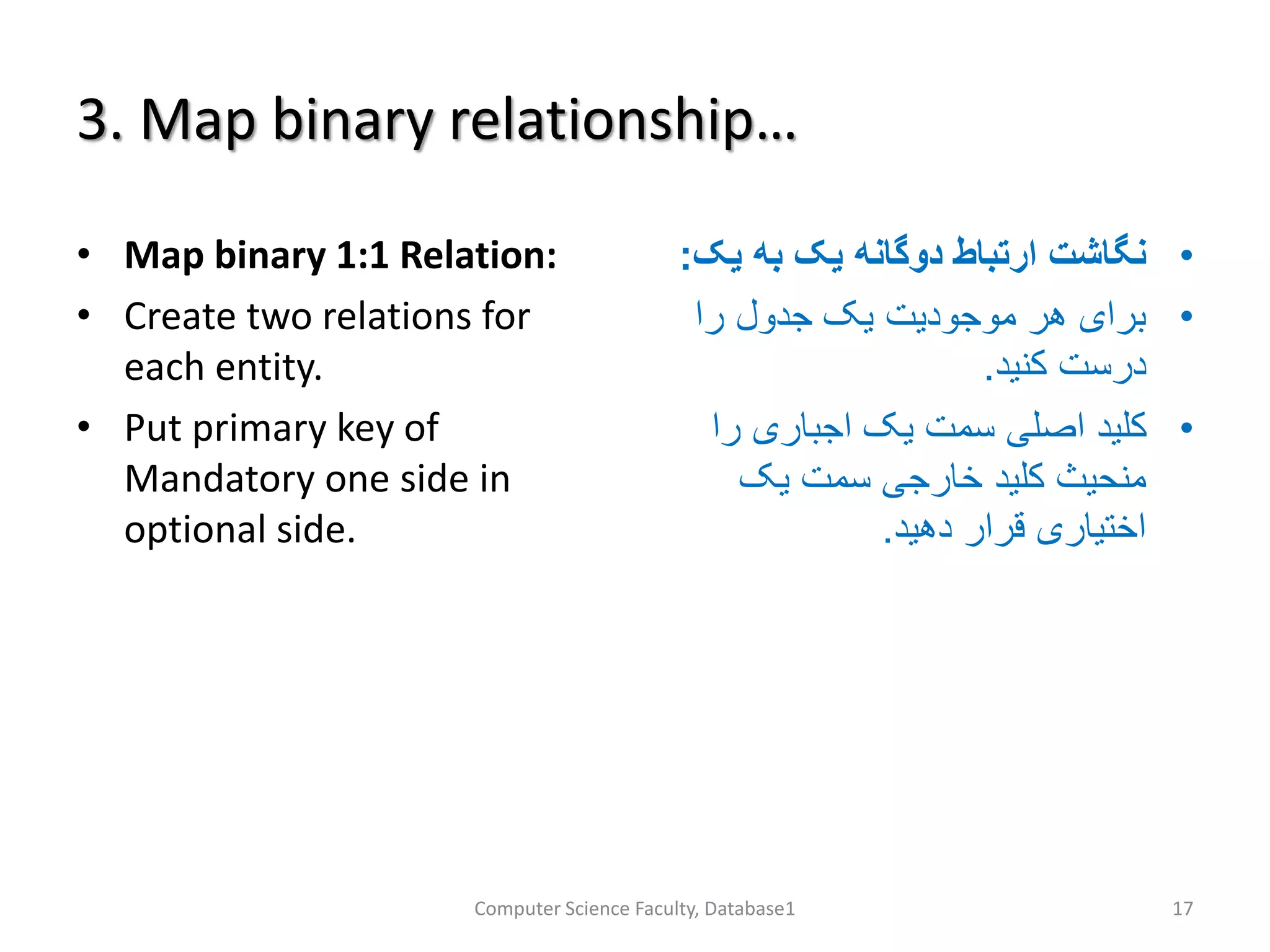 3. Map binary relationship…
• Map binary 1:1 Relation:
• Create two relations for
each entity.
• Put primary key of
Mandatory one side in
optional side.
•‫به‬ ‫یک‬ ‫دوگانه‬ ‫ارتباط‬ ‫نگاشت‬‫یک‬:
•‫را‬ ‫جدول‬ ‫یک‬ ‫موجودیت‬ ‫هر‬ ‫برای‬
‫کنید‬ ‫درست‬.
•‫را‬ ‫اجباری‬ ‫یک‬ ‫سمت‬ ‫اصلی‬ ‫کلید‬
‫یک‬ ‫سمت‬ ‫خارجی‬ ‫کلید‬ ‫منحیث‬
‫دهید‬ ‫قرار‬ ‫اختیاری‬.
Computer Science Faculty, Database1 17
 