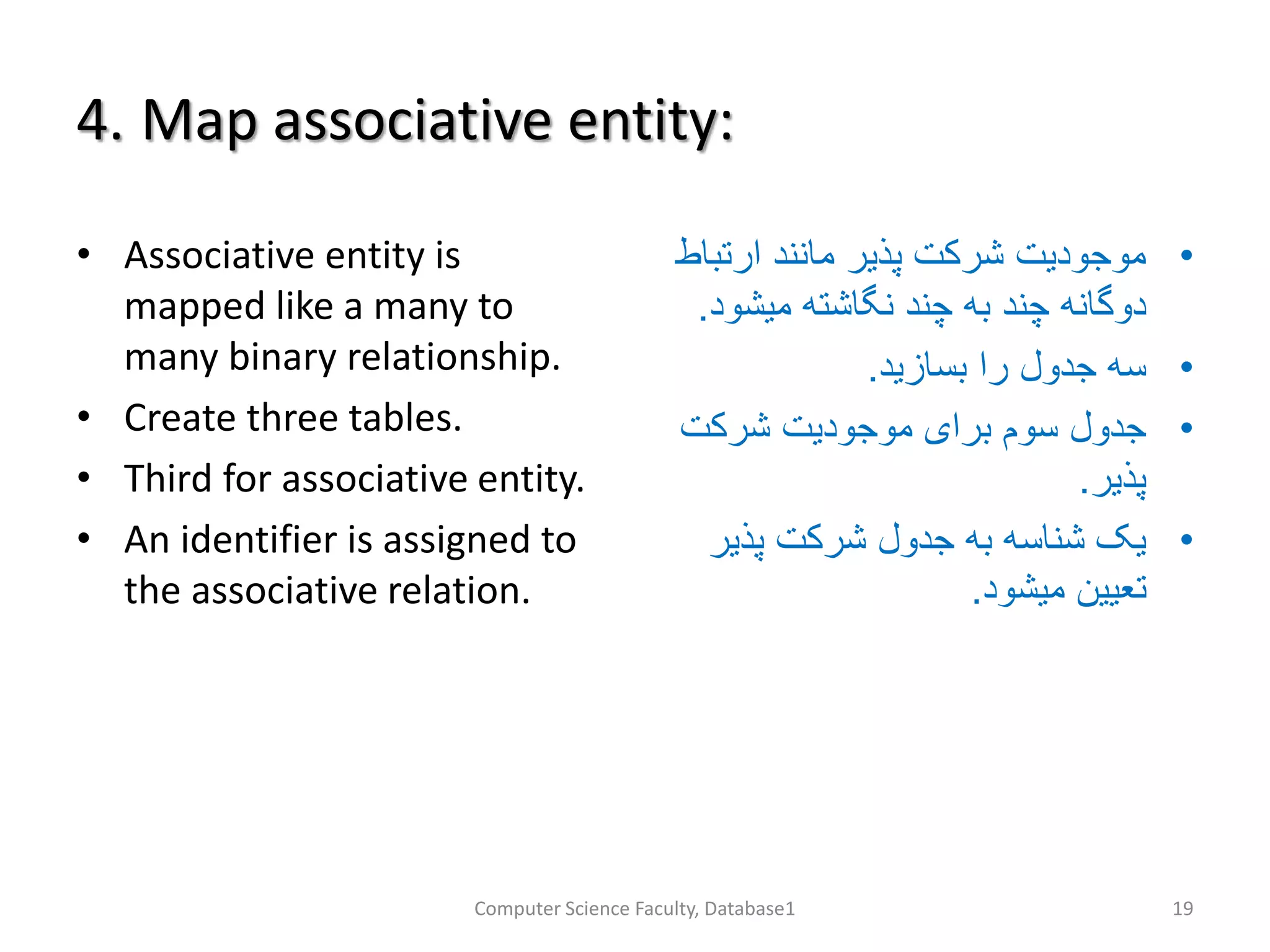 4. Map associative entity:
• Associative entity is
mapped like a many to
many binary relationship.
• Create three tables.
• Third for associative entity.
• An identifier is assigned to
the associative relation.
•‫ارتب‬ ‫مانند‬ ‫پذیر‬ ‫شرکت‬ ‫موجودیت‬‫اط‬
‫میشو‬ ‫نگاشته‬ ‫چند‬ ‫به‬ ‫چند‬ ‫دوگانه‬‫د‬.
•‫بسازید‬ ‫را‬ ‫جدول‬ ‫سه‬.
•‫شرکت‬ ‫موجودیت‬ ‫برای‬ ‫سوم‬ ‫جدول‬
‫پذیر‬.
•‫پذیر‬ ‫شرکت‬ ‫جدول‬ ‫به‬ ‫شناسه‬ ‫یک‬
‫میشود‬ ‫تعیین‬.
Computer Science Faculty, Database1 19
 