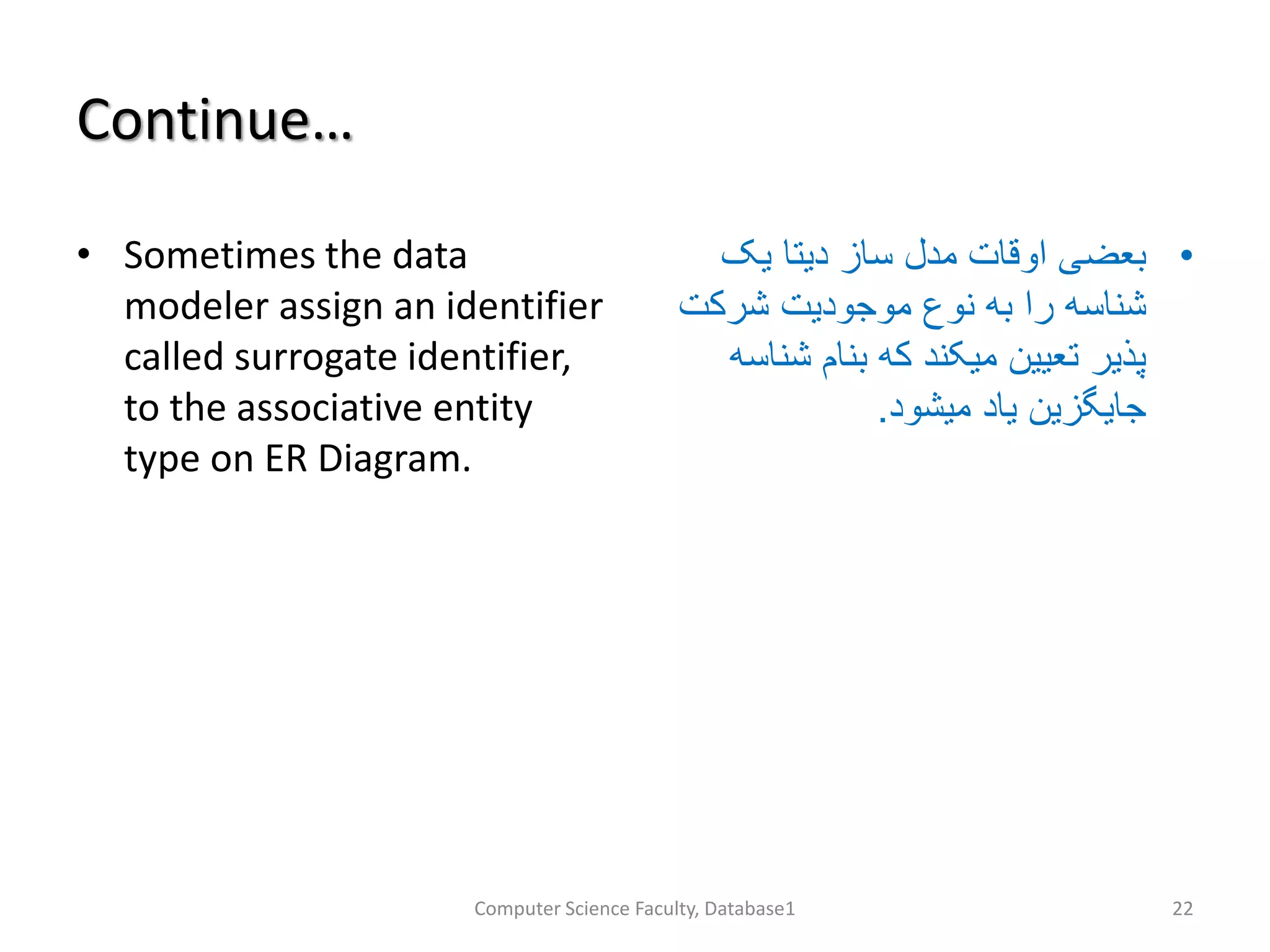 Continue…
• Sometimes the data
modeler assign an identifier
called surrogate identifier,
to the associative entity
type on ER Diagram.
•‫یک‬ ‫دیتا‬ ‫ساز‬ ‫مدل‬ ‫اوقات‬ ‫بعضی‬
‫شرکت‬ ‫موجودیت‬ ‫نوع‬ ‫به‬ ‫را‬ ‫شناسه‬
‫شن‬ ‫بنام‬ ‫که‬ ‫میکند‬ ‫تعیین‬ ‫پذیر‬‫اسه‬
‫میشود‬ ‫یاد‬ ‫جایگزین‬.
Computer Science Faculty, Database1 22
 