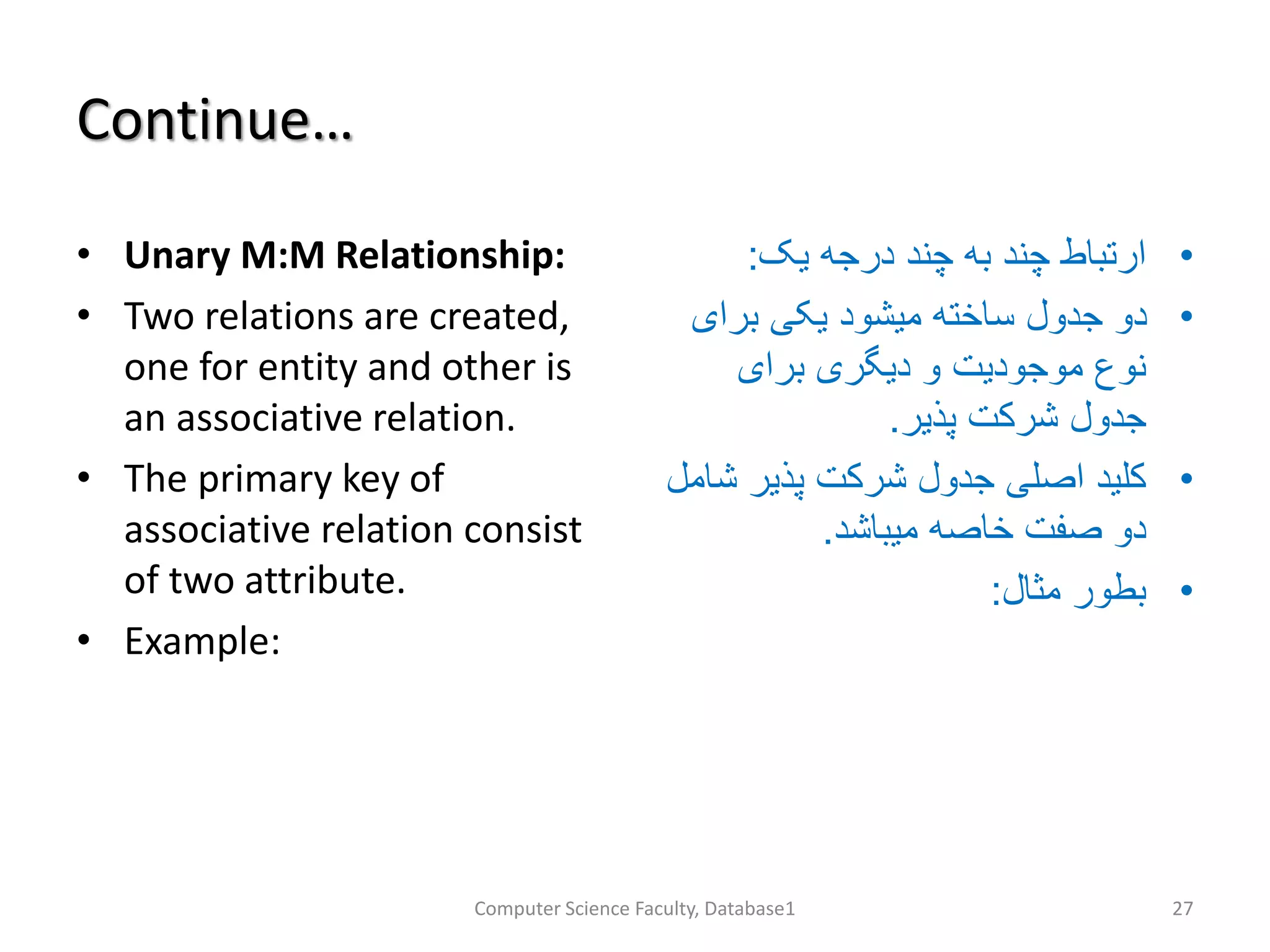 Continue…
• Unary M:M Relationship:
• Two relations are created,
one for entity and other is
an associative relation.
• The primary key of
associative relation consist
of two attribute.
• Example:
•‫یک‬ ‫درجه‬ ‫چند‬ ‫به‬ ‫چند‬ ‫ارتباط‬:
•‫برای‬ ‫یکی‬ ‫میشود‬ ‫ساخته‬ ‫جدول‬ ‫دو‬
‫برای‬ ‫دیگری‬ ‫و‬ ‫موجودیت‬ ‫نوع‬
‫پذیر‬ ‫شرکت‬ ‫جدول‬.
•‫ش‬ ‫پذیر‬ ‫شرکت‬ ‫جدول‬ ‫اصلی‬ ‫کلید‬‫امل‬
‫میباشد‬ ‫خاصه‬ ‫صفت‬ ‫دو‬.
•‫مثال‬ ‫بطور‬:
Computer Science Faculty, Database1 27
 