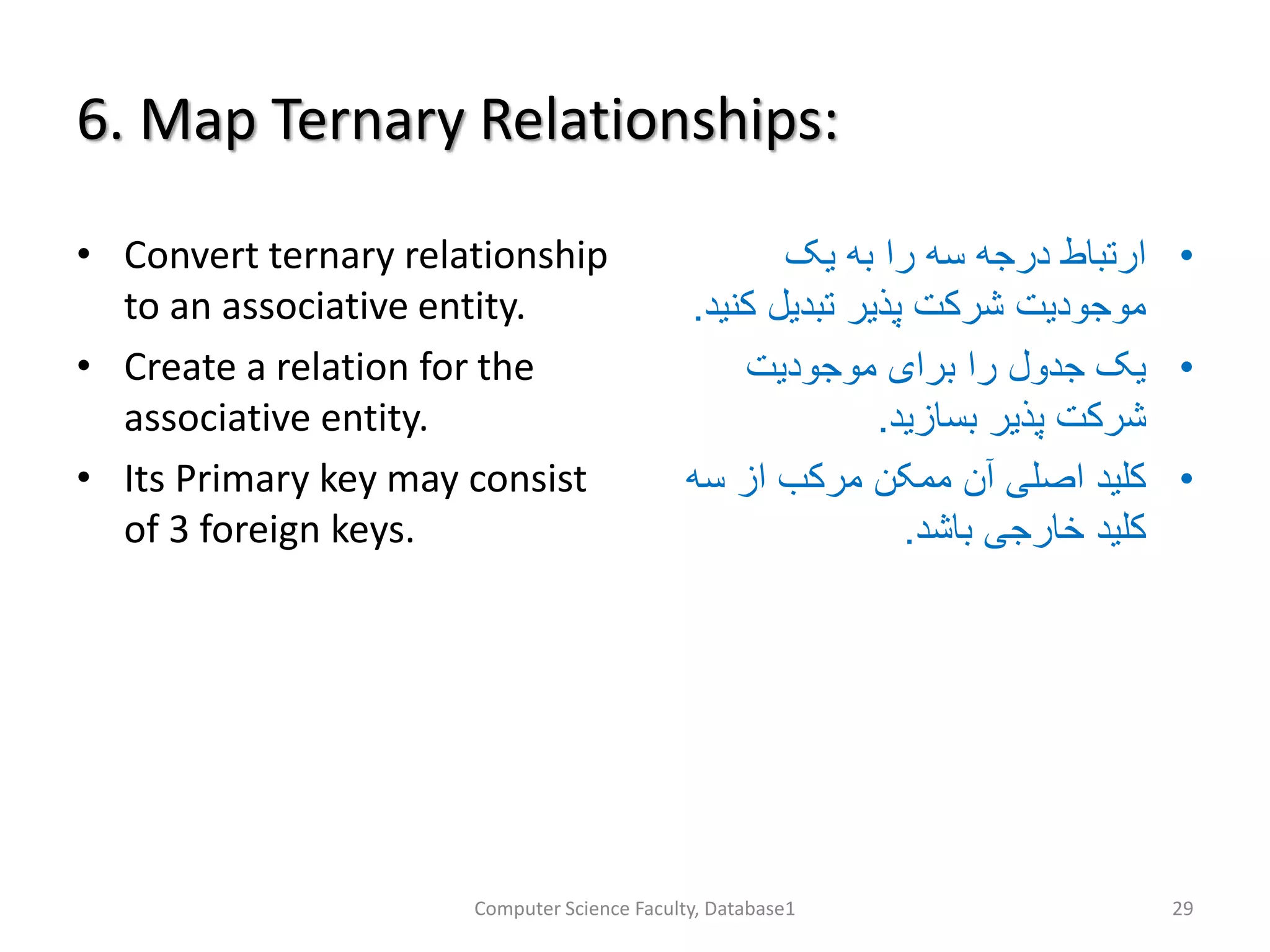6. Map Ternary Relationships:
• Convert ternary relationship
to an associative entity.
• Create a relation for the
associative entity.
• Its Primary key may consist
of 3 foreign keys.
•‫یک‬ ‫به‬ ‫را‬ ‫سه‬ ‫درجه‬ ‫ارتباط‬
‫ک‬ ‫تبدیل‬ ‫پذیر‬ ‫شرکت‬ ‫موجودیت‬‫نید‬.
•‫موجودیت‬ ‫برای‬ ‫را‬ ‫جدول‬ ‫یک‬
‫بسازید‬ ‫پذیر‬ ‫شرکت‬.
•‫سه‬ ‫از‬ ‫مرکب‬ ‫ممکن‬ ‫آن‬ ‫اصلی‬ ‫کلید‬
‫باشد‬ ‫خارجی‬ ‫کلید‬.
Computer Science Faculty, Database1 29
 