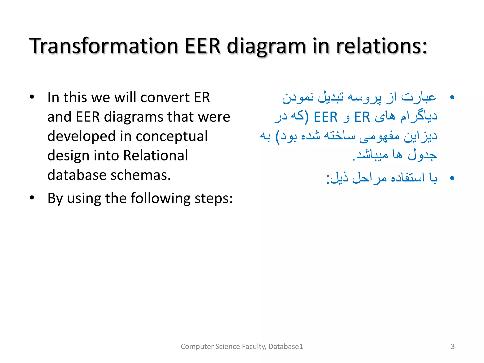 Transformation EER diagram in relations:
• In this we will convert ER
and EER diagrams that were
developed in conceptual
design into Relational
database schemas.
• By using the following steps:
•‫نمودن‬ ‫تبدیل‬ ‫پروسه‬ ‫از‬ ‫عبارت‬
‫های‬ ‫دیاگرام‬ER‫و‬EER(‫در‬ ‫که‬
‫بود‬ ‫شده‬ ‫ساخته‬ ‫مفهومی‬ ‫دیزاین‬)‫ب‬‫ه‬
‫میباشد‬ ‫ها‬ ‫جدول‬.
•‫ذیل‬ ‫مراحل‬ ‫استفاده‬ ‫با‬:
Computer Science Faculty, Database1 3
 