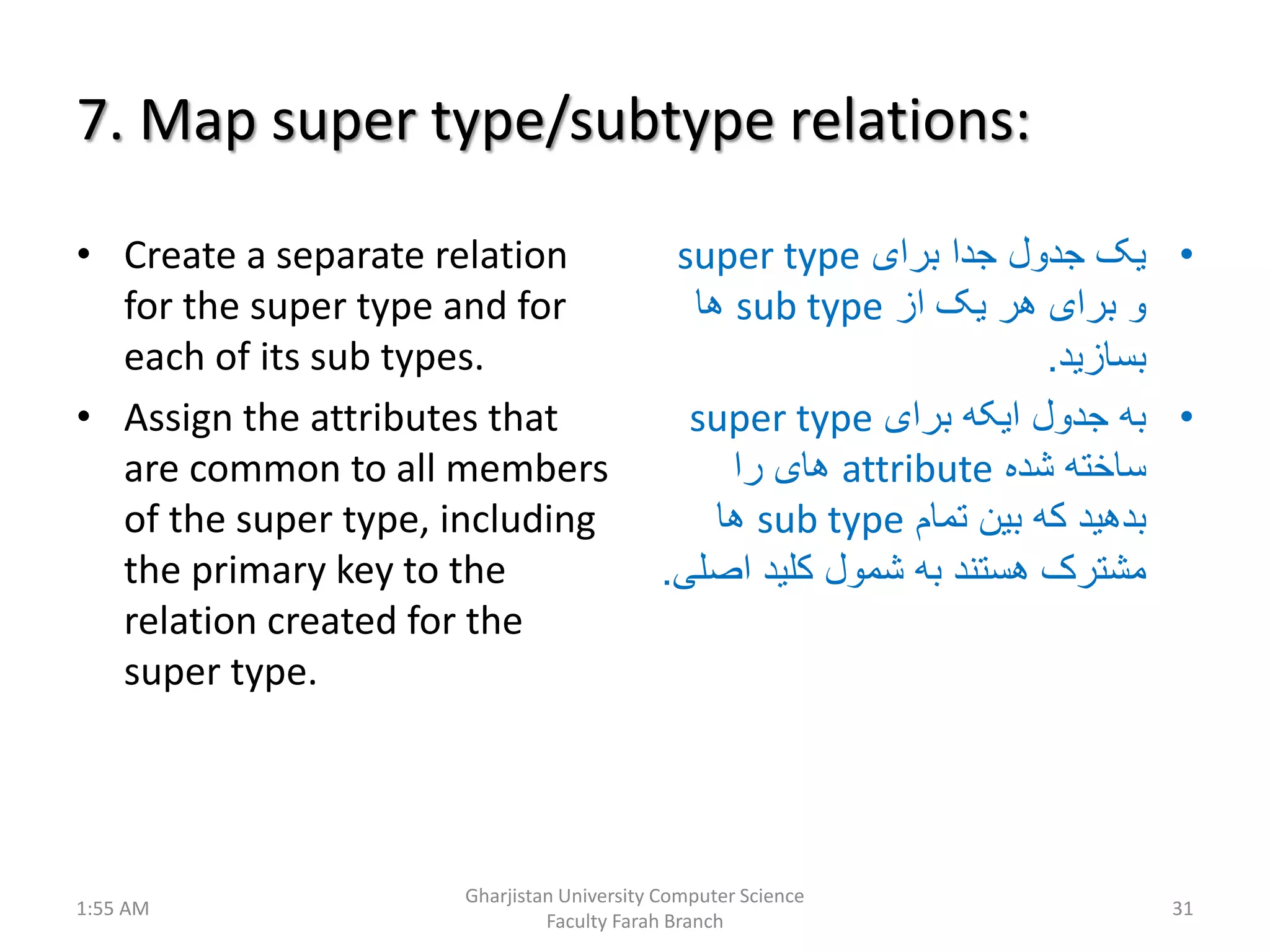 7. Map super type/subtype relations:
• Create a separate relation
for the super type and for
each of its sub types.
• Assign the attributes that
are common to all members
of the super type, including
the primary key to the
relation created for the
super type.
•‫برای‬ ‫جدا‬ ‫جدول‬ ‫یک‬super type
‫از‬ ‫یک‬ ‫هر‬ ‫برای‬ ‫و‬sub type‫ها‬
‫بسازید‬.
•‫برای‬ ‫ایکه‬ ‫جدول‬ ‫به‬super type
‫شده‬ ‫ساخته‬attribute‫را‬ ‫های‬
‫تمام‬ ‫بین‬ ‫که‬ ‫بدهید‬sub type‫ها‬
‫اص‬ ‫کلید‬ ‫شمول‬ ‫به‬ ‫هستند‬ ‫مشترک‬‫لی‬.
1:55 AM
Gharjistan University Computer Science
Faculty Farah Branch
31
 