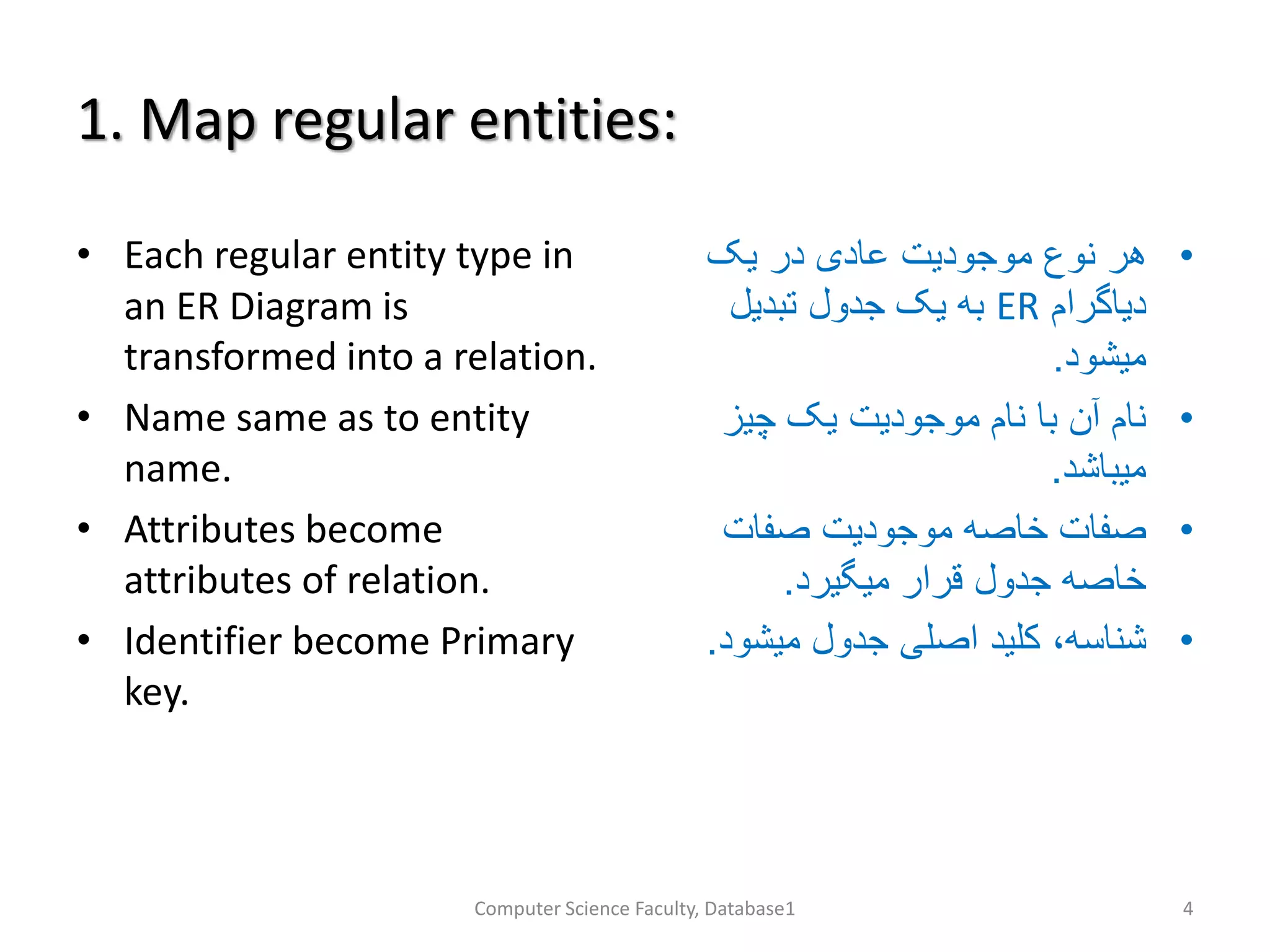 1. Map regular entities:
• Each regular entity type in
an ER Diagram is
transformed into a relation.
• Name same as to entity
name.
• Attributes become
attributes of relation.
• Identifier become Primary
key.
•‫یک‬ ‫در‬ ‫عادی‬ ‫موجودیت‬ ‫نوع‬ ‫هر‬
‫دیاگرام‬ER‫تبدیل‬ ‫جدول‬ ‫یک‬ ‫به‬
‫میشود‬.
•‫چیز‬ ‫یک‬ ‫موجودیت‬ ‫نام‬ ‫با‬ ‫آن‬ ‫نام‬
‫میباشد‬.
•‫صفات‬ ‫موجودیت‬ ‫خاصه‬ ‫صفات‬
‫میگیرد‬ ‫قرار‬ ‫جدول‬ ‫خاصه‬.
•،‫شناسه‬‫میشود‬ ‫جدول‬ ‫اصلی‬ ‫کلید‬.
Computer Science Faculty, Database1 4
 