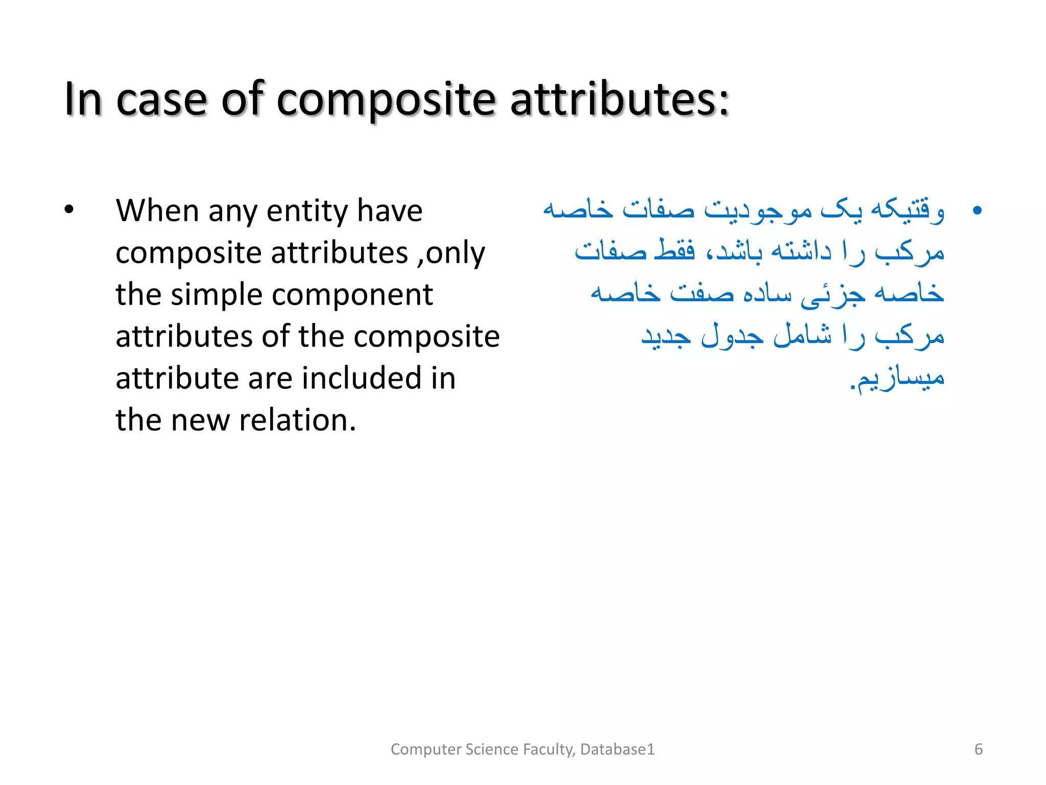 In case of composite attributes:
• When any entity have
composite attributes ,only
the simple component
attributes of the composite
attribute are included in
the new relation.
•‫خاص‬ ‫صفات‬ ‫موجودیت‬ ‫یک‬ ‫وقتیکه‬‫ه‬
‫صفا‬ ‫فقط‬ ،‫باشد‬ ‫داشته‬ ‫را‬ ‫مرکب‬‫ت‬
‫خاصه‬ ‫صفت‬ ‫ساده‬ ‫جزئی‬ ‫خاصه‬
‫جدید‬ ‫جدول‬ ‫شامل‬ ‫را‬ ‫مرکب‬
‫میسازیم‬.
Computer Science Faculty, Database1 6
 