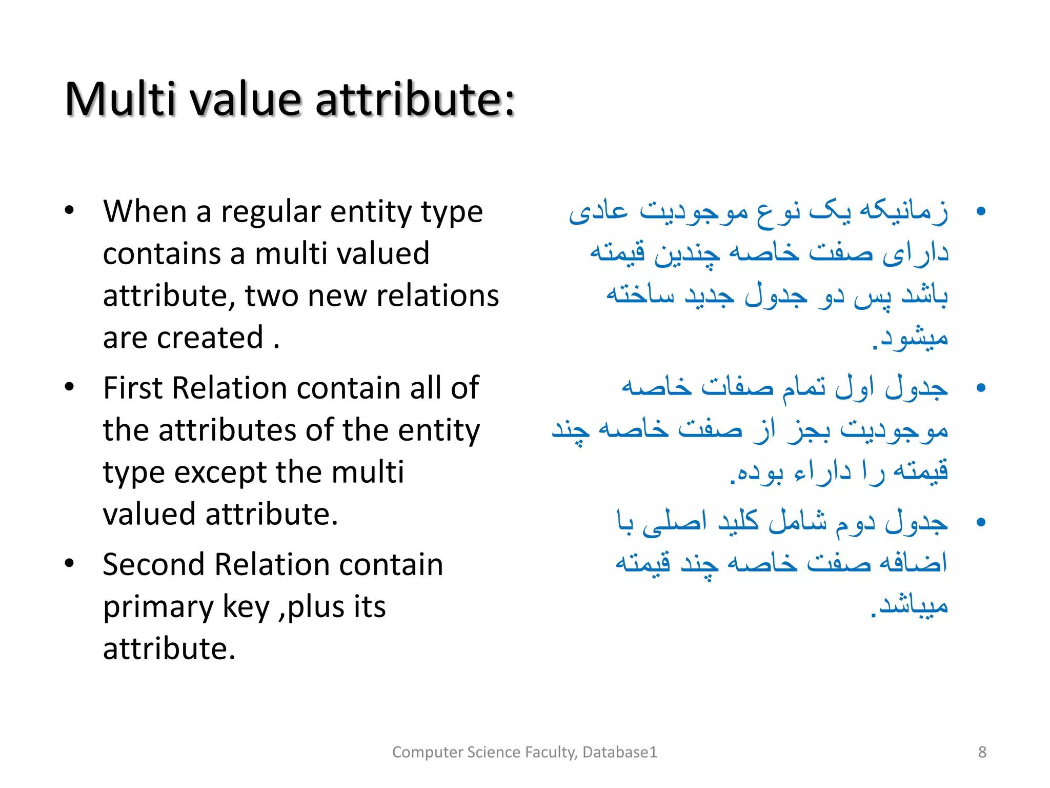 Multi value attribute:
• When a regular entity type
contains a multi valued
attribute, two new relations
are created .
• First Relation contain all of
the attributes of the entity
type except the multi
valued attribute.
• Second Relation contain
primary key ,plus its
attribute.
•‫عادی‬ ‫موجودیت‬ ‫نوع‬ ‫یک‬ ‫زمانیکه‬
‫قیمته‬ ‫چندین‬ ‫خاصه‬ ‫صفت‬ ‫دارای‬
‫ساخته‬ ‫جدید‬ ‫جدول‬ ‫دو‬ ‫پس‬ ‫باشد‬
‫میشود‬.
•‫خاصه‬ ‫صفات‬ ‫تمام‬ ‫اول‬ ‫جدول‬
‫چن‬ ‫خاصه‬ ‫صفت‬ ‫از‬ ‫بجز‬ ‫موجودیت‬‫د‬
‫بوده‬ ‫داراء‬ ‫را‬ ‫قیمته‬.
•‫با‬ ‫اصلی‬ ‫کلید‬ ‫شامل‬ ‫دوم‬ ‫جدول‬
‫قیمته‬ ‫چند‬ ‫خاصه‬ ‫صفت‬ ‫اضافه‬
‫میباشد‬.
Computer Science Faculty, Database1 8
 
