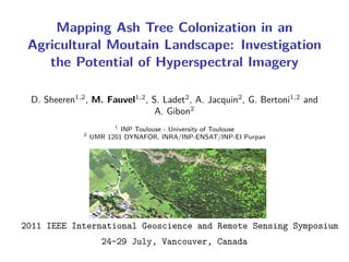 Mapping Ash Tree Colonization in an
 Agricultural Moutain Landscape: Investigation
    the Potential of Hyperspectral Imagery

 D. Sheeren1,2 , M. Fauvel1,2 , S. Ladet2 , A. Jacquin2 , G. Bertoni1,2 and
                                 A. Gibon2
                        1
                          INP Toulouse - University of Toulouse
              2
                  UMR 1201 DYNAFOR, INRA/INP-ENSAT/INP-EI Purpan




2011 IEEE International Geoscience and Remote Sensing Symposium
                     24-29 July, Vancouver, Canada
 