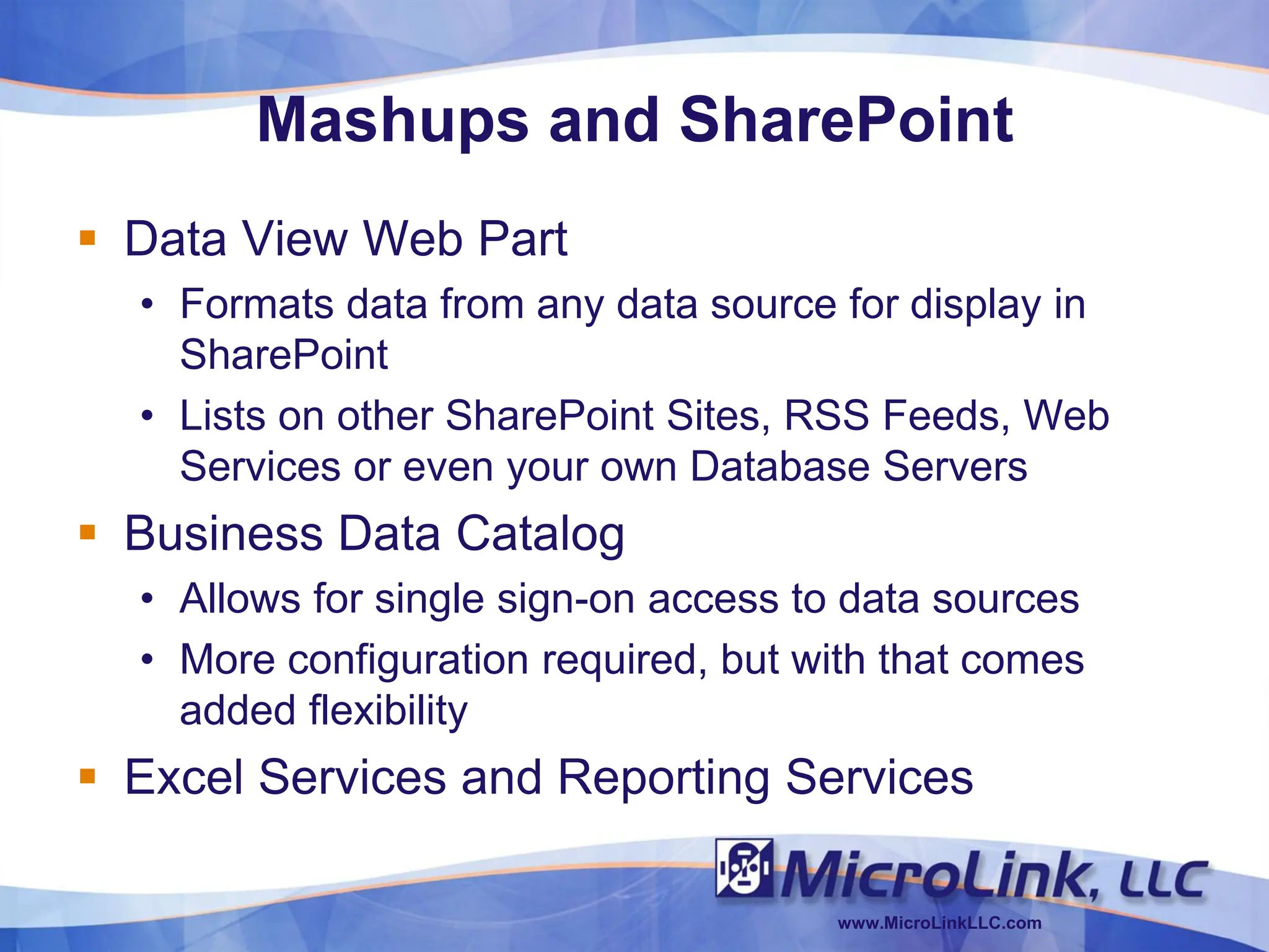 Mashups and SharePoint
 Data View Web Part
  • Formats data from any data source for display in
    SharePoint
  • Lists on other SharePoint Sites, RSS Feeds, Web
    Services or even your own Database Servers
 Business Data Catalog
  • Allows for single sign-on access to data sources
  • More configuration required, but with that comes
    added flexibility
 Excel Services and Reporting Services

                                      www.MicroLinkLLC.com
 