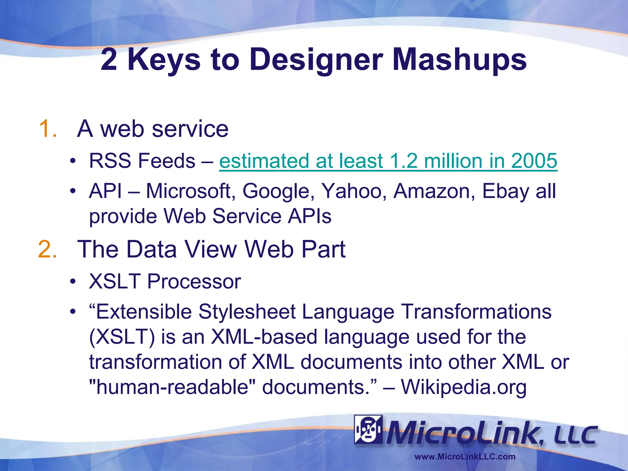 2 Keys to Designer Mashups

1. A web service
  • RSS Feeds – estimated at least 1.2 million in 2005
  • API – Microsoft, Google, Yahoo, Amazon, Ebay all
    provide Web Service APIs
2. The Data View Web Part
  • XSLT Processor
  • “Extensible Stylesheet Language Transformations
    (XSLT) is an XML-based language used for the
    transformation of XML documents into other XML or
    "human-readable" documents.” – Wikipedia.org


                                      www.MicroLinkLLC.com
 