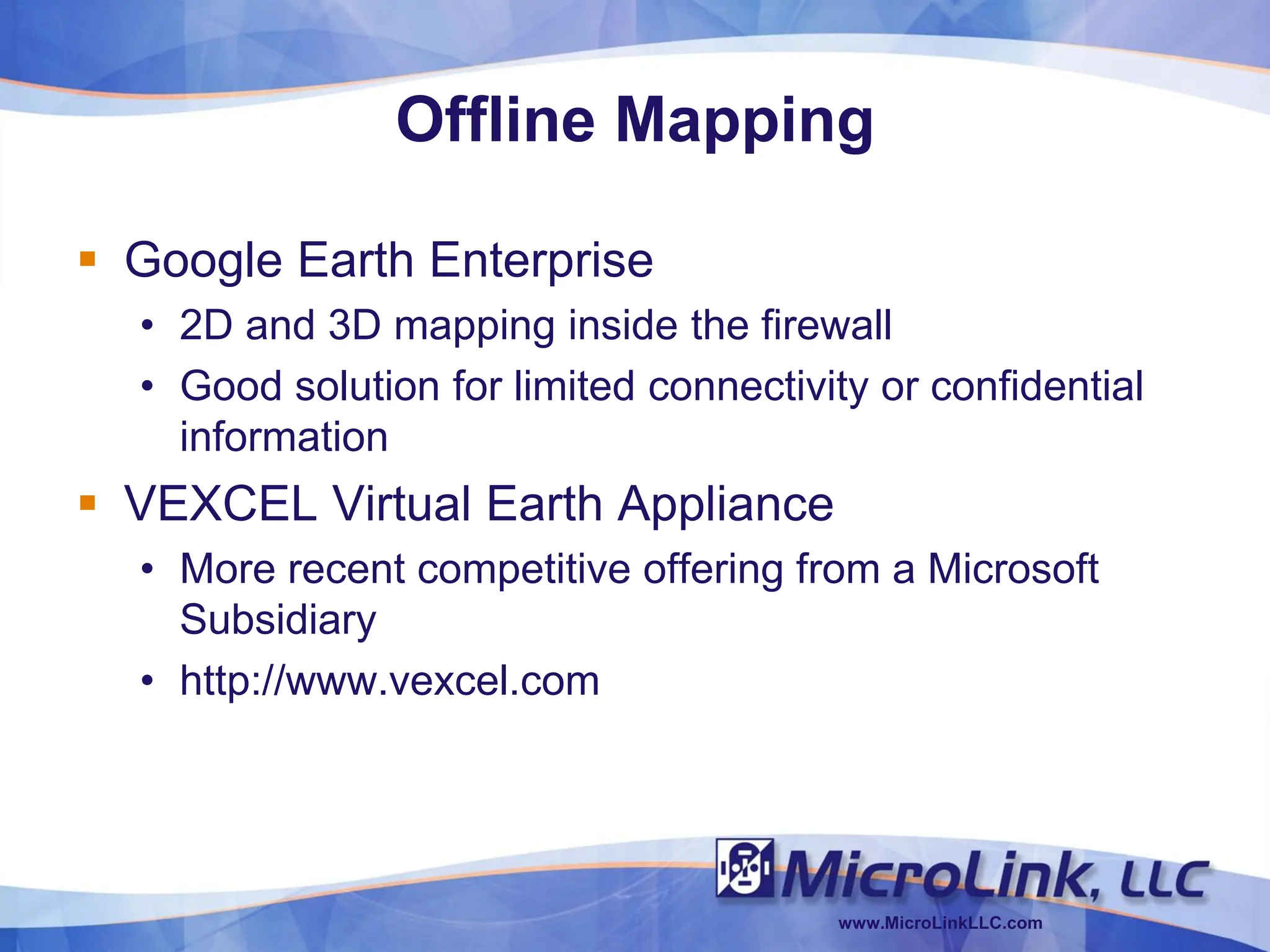 Offline Mapping

 Google Earth Enterprise
  • 2D and 3D mapping inside the firewall
  • Good solution for limited connectivity or confidential
    information
 VEXCEL Virtual Earth Appliance
  • More recent competitive offering from a Microsoft
    Subsidiary
  • http://www.vexcel.com




                                        www.MicroLinkLLC.com
 