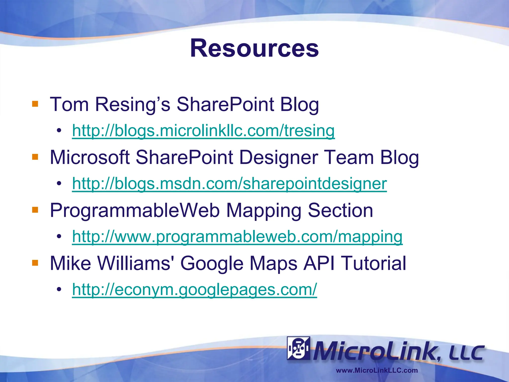 Resources

 Tom Resing’s SharePoint Blog
  • http://blogs.microlinkllc.com/tresing
 Microsoft SharePoint Designer Team Blog
  • http://blogs.msdn.com/sharepointdesigner
 ProgrammableWeb Mapping Section
  • http://www.programmableweb.com/mapping
 Mike Williams' Google Maps API Tutorial
  • http://econym.googlepages.com/



                                            www.MicroLinkLLC.com
 