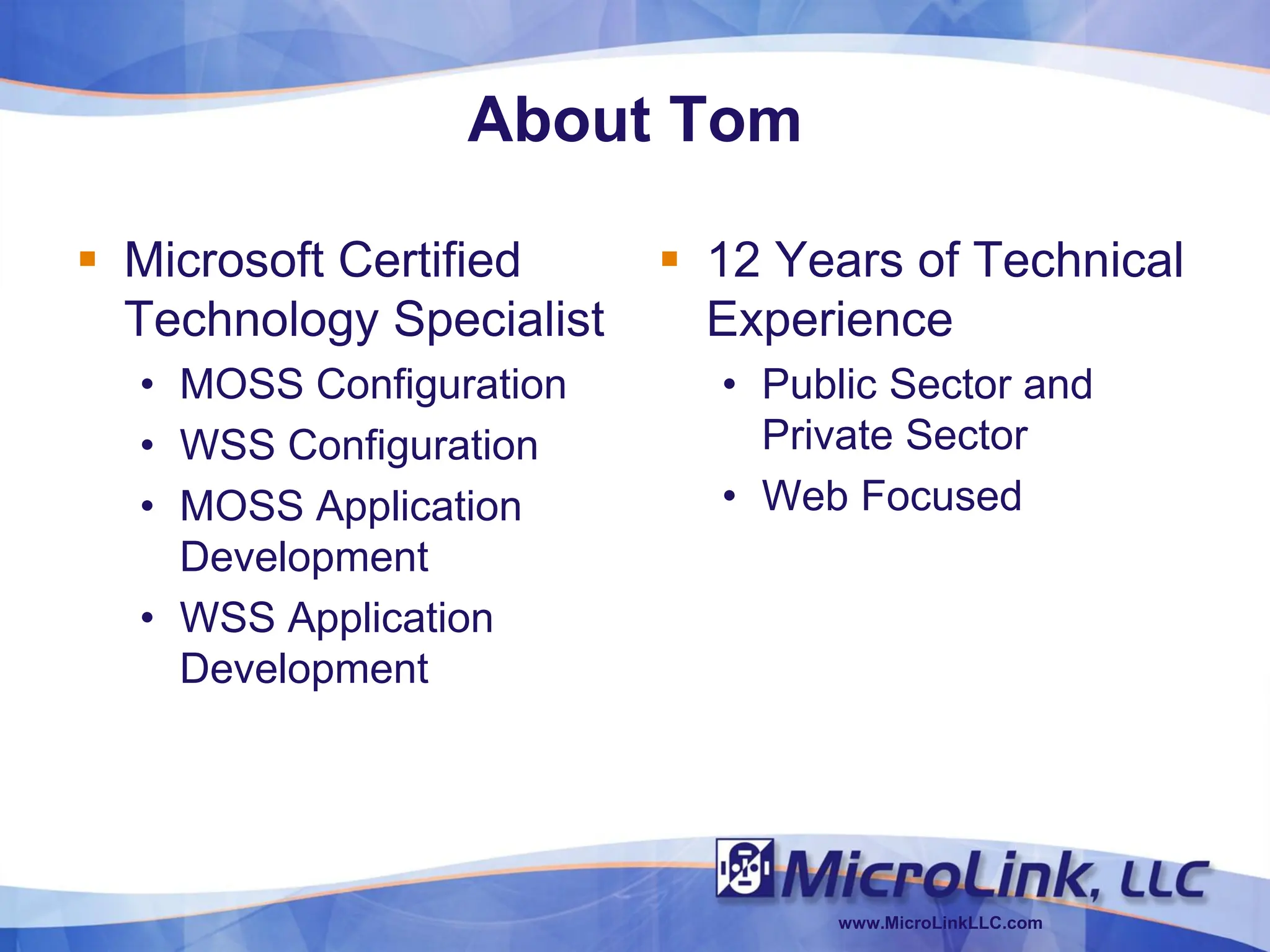 About Tom

 Microsoft Certified      12 Years of Technical
  Technology Specialist     Experience
  • MOSS Configuration      • Public Sector and
  • WSS Configuration         Private Sector
  • MOSS Application        • Web Focused
    Development
  • WSS Application
    Development




                                 www.MicroLinkLLC.com
 