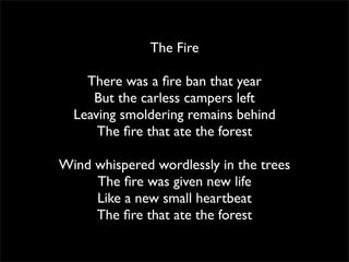 The Fire

    There was a ﬁre ban that year
     But the carless campers left
  Leaving smoldering remains behind
      The ﬁre that ate the forest

Wind whispered wordlessly in the trees
     The ﬁre was given new life
     Like a new small heartbeat
     The ﬁre that ate the forest
 