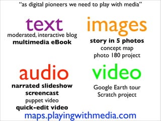“as digital pioneers we need to play with media”


       text
moderated, interactive blog
                              images
 multimedia eBook              story in 5 photos
                                  concept map
                                photo 180 project


    audio
 narrated slideshow
                                video
                                 Google Earth tour
     screencast                   Scratch project
     puppet video
  quick-edit video
      maps.playingwithmedia.com
 