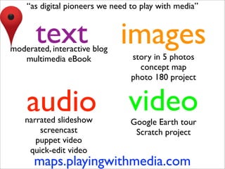 “as digital pioneers we need to play with media”


       text
moderated, interactive blog
                              images
   multimedia eBook              story in 5 photos
                                   concept map
                                 photo 180 project


    audio
    narrated slideshow
                                video
                                 Google Earth tour
        screencast                Scratch project
       puppet video
     quick-edit video
      maps.playingwithmedia.com
 