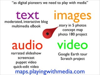 “as digital pioneers we need to play with media”


       text
moderated, interactive blog
                              images
   multimedia eBook              story in 5 photos
                                   concept map
                                 photo 180 project


    audio
    narrated slideshow
                                video
                                 Google Earth tour
        screencast                Scratch project
       puppet video
     quick-edit video
      maps.playingwithmedia.com
 