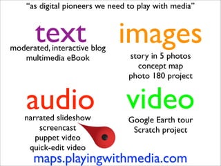 “as digital pioneers we need to play with media”


       text
moderated, interactive blog
                              images
   multimedia eBook              story in 5 photos
                                   concept map
                                 photo 180 project


    audio
    narrated slideshow
                                video
                                 Google Earth tour
        screencast                Scratch project
       puppet video
     quick-edit video
      maps.playingwithmedia.com
 