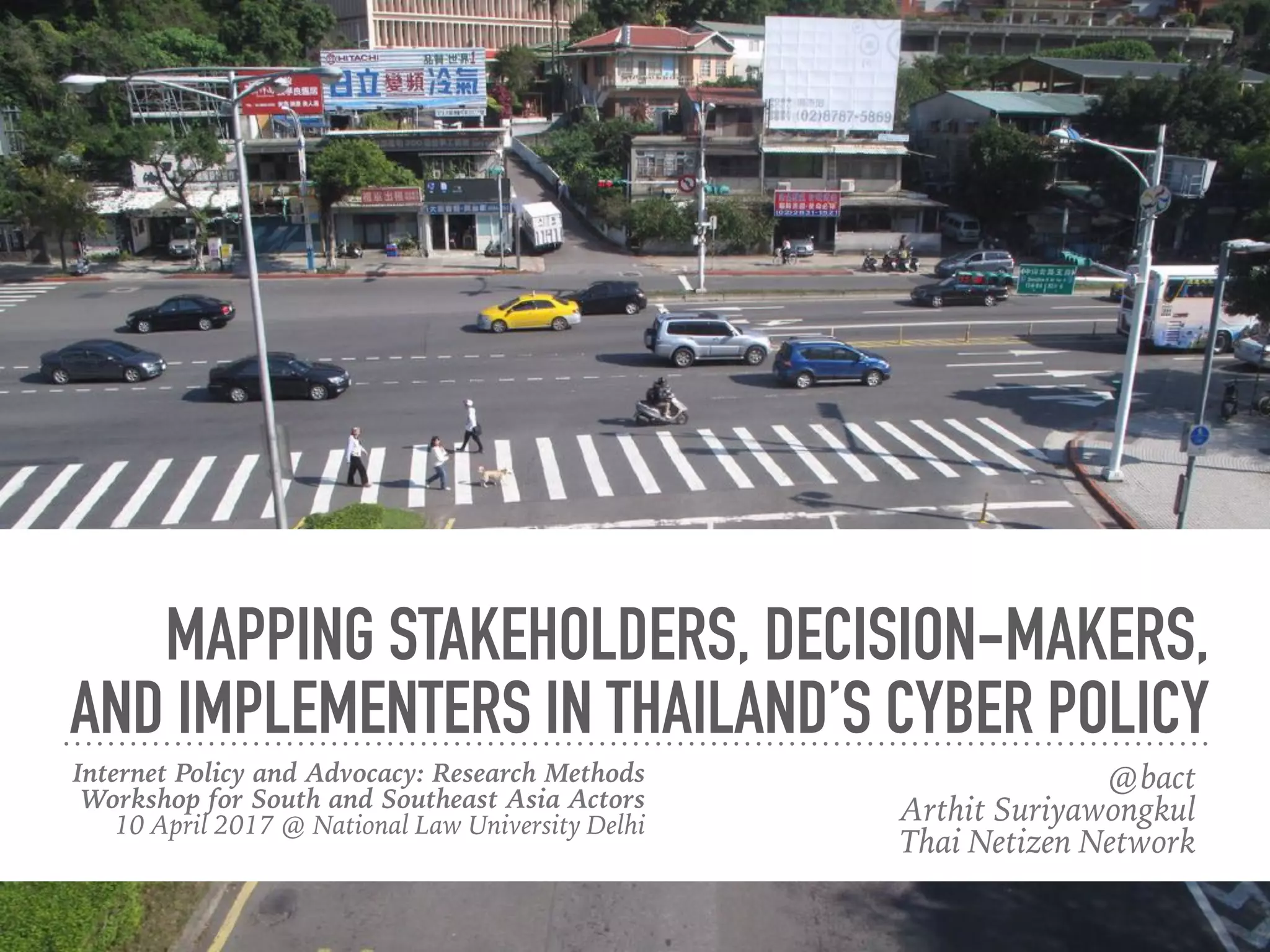 MAPPING STAKEHOLDERS, DECISION-MAKERS,
AND IMPLEMENTERS IN THAILAND’S CYBER POLICY
Internet Policy and Advocacy: Research Methods
Workshop for South and Southeast Asia Actors 
10 April 2017 @ National Law University, Delhi 
#AsiaInternetPolicy
@bact 
Arthit Suriyawongkul
Thai Netizen Network
 