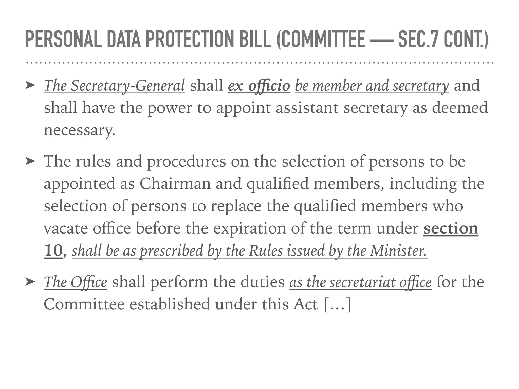 PERSONAL DATA PROTECTION BILL (COMMITTEE — SEC.7 CONT.)
➤ The Secretary-General shall ex oﬃcio be member and secretary and
shall have the power to appoint assistant secretary as deemed
necessary.
➤ The rules and procedures on the selection of persons to be
appointed as Chairman and qualiﬁed members, including the
selection of persons to replace the qualiﬁed members who
vacate oﬃce before the expiration of the term under section
10, shall be as prescribed by the Rules issued by the Minister.
➤ The Oﬃce shall perform the duties as the secretariat oﬃce for the
Committee established under this Act […]
 