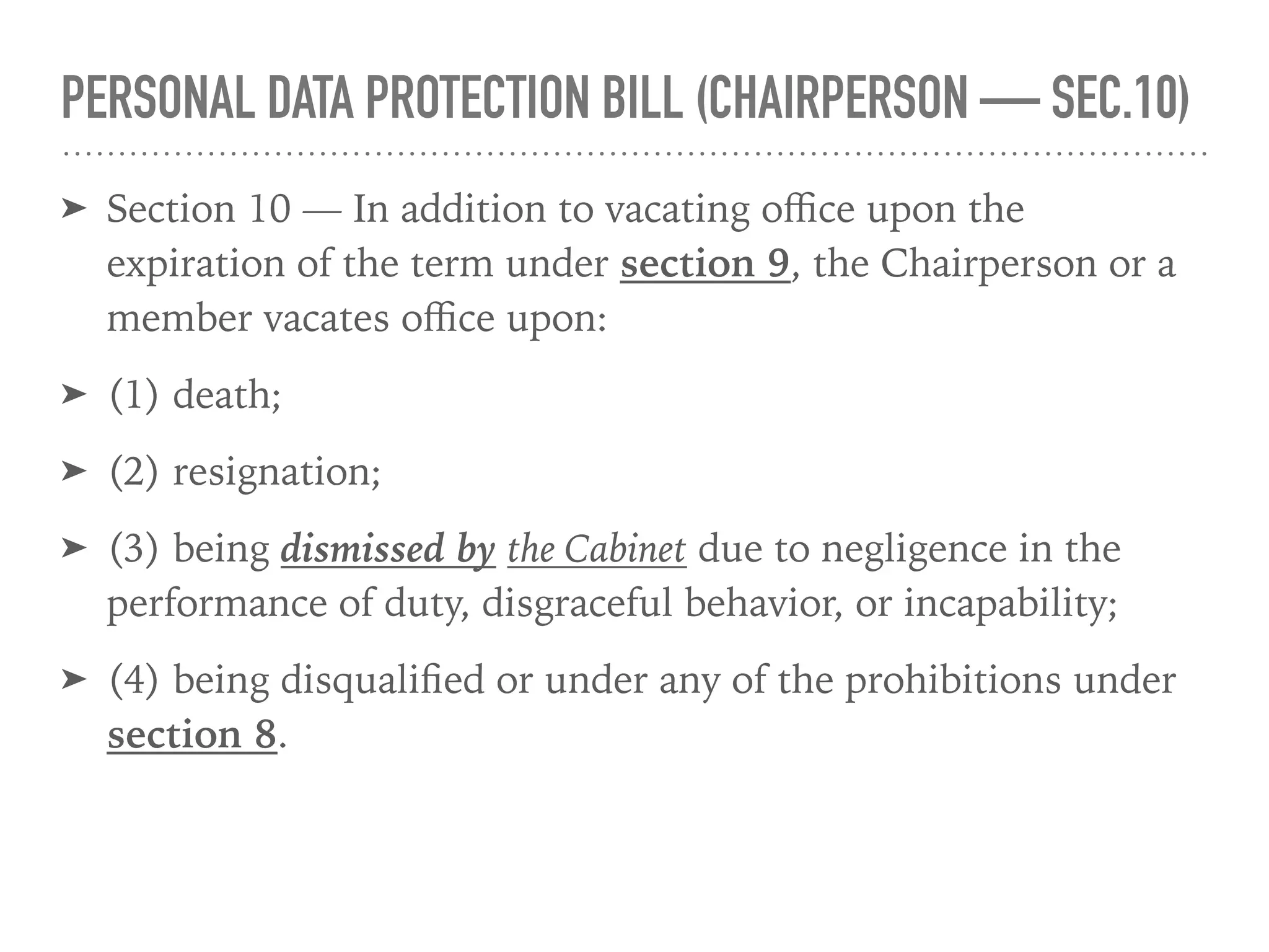 PERSONAL DATA PROTECTION BILL (CHAIRPERSON — SEC.10)
➤ Section 10 — In addition to vacating oﬃce upon the
expiration of the term under section 9, the Chairperson or a
member vacates oﬃce upon:
➤ (1) death;
➤ (2) resignation;
➤ (3) being dismissed by the Cabinet due to negligence in the
performance of duty, disgraceful behavior, or incapability;
➤ (4) being disqualiﬁed or under any of the prohibitions under
section 8.
 