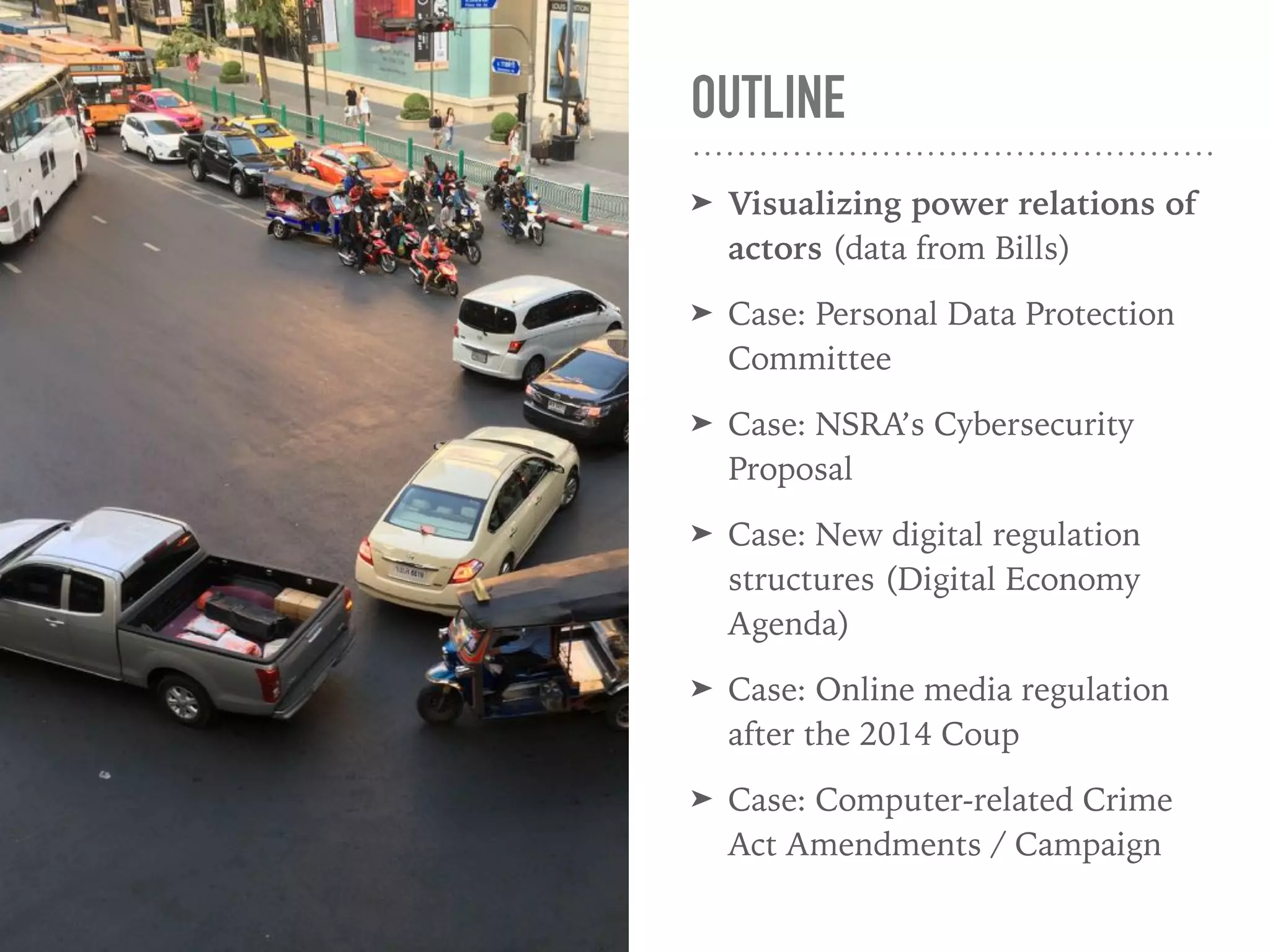 OUTLINE
➤ Visualizing power relations of
actors (data from Bills)
➤ Case: Personal Data Protection
Committee
➤ Case: NSRA’s Cybersecurity
Proposal
➤ Case: New digital regulation
structures (Digital Economy
Agenda)
➤ Case: Online media regulation
after the 2014 Coup
➤ Case: Computer-related Crime
Act Amendment / Campaign
 