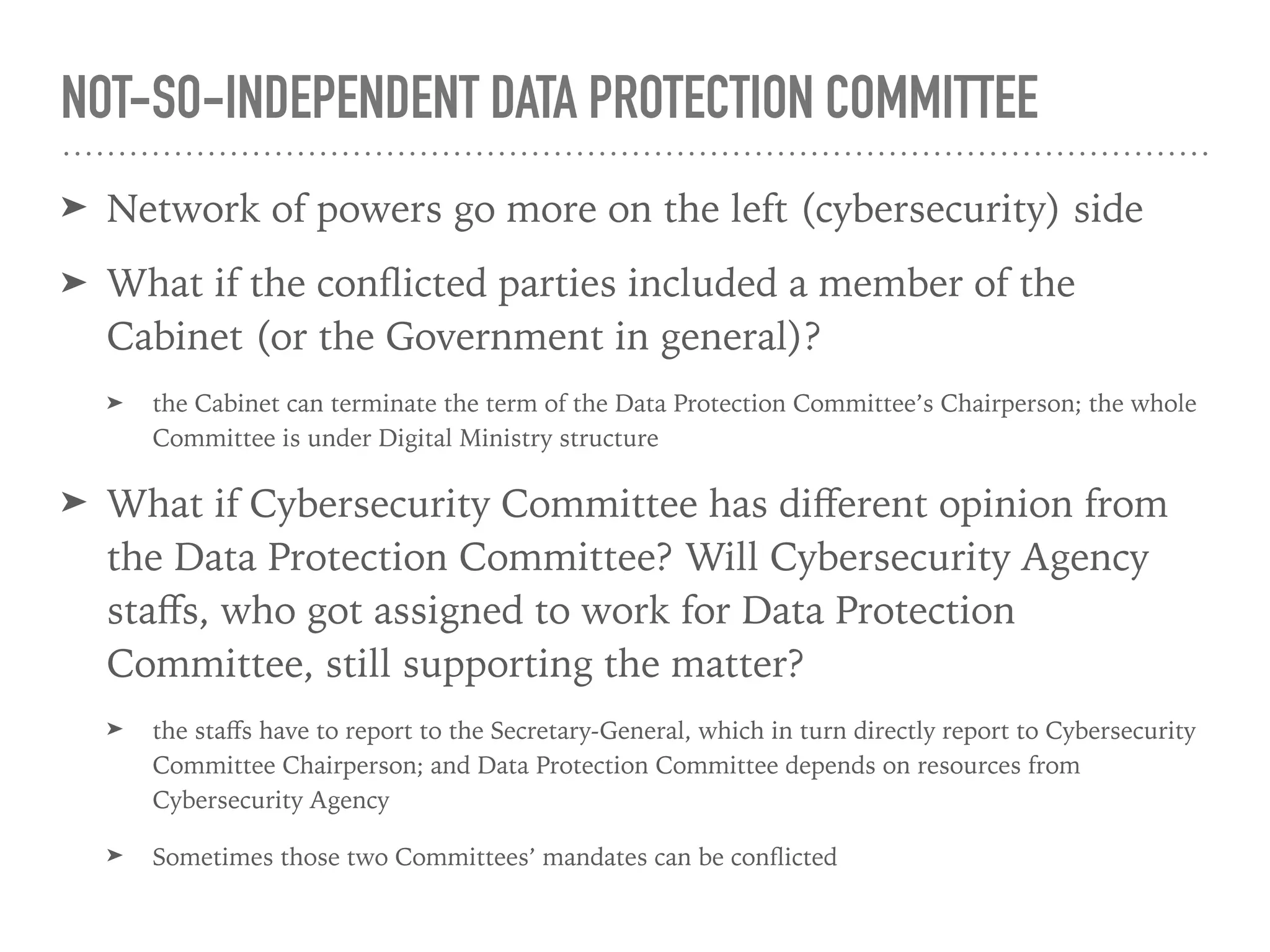 Cabinet
National 
Cybersecurity Agency
Secretary-
General
National 
Cybersecurity Committee
Chair
Minister of Digital
Economy & Society
Digital
Min
Personal Data 
Protection Committee
Chair
Under
Secretariat Ofﬁce
Secretariat Ofﬁce
Secretary Secretary
Ex ofﬁcio 
member
Ex ofﬁcio 
member
Cybersecurity
Bill
Personal Data
Protection Bill
Prime
Minister
In charge of
In
charge
of
Establish
Establish
Appoint 
Terminate
Establish
Nominate 
Appoint 
Terminate
Reported to
Ex ofﬁcio 
member
Tightly knitted,
concentrated
 