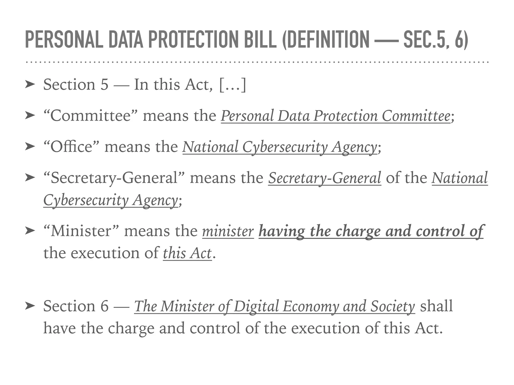 PERSONAL DATA PROTECTION BILL (DEFINITION — SEC.5, 6)
➤ Section 5 — In this Act, […]
➤ “Committee” means the Personal Data Protection Committee;
➤ “Oﬃce” means the National Cybersecurity Agency;
➤ “Secretary-General” means the Secretary-General of the National
Cybersecurity Agency;
➤ “Minister” means the minister having the charge and control of
the execution of this Act. 
➤ Section 6 — The Minister of Digital Economy and Society shall
have the charge and control of the execution of this Act.
 
