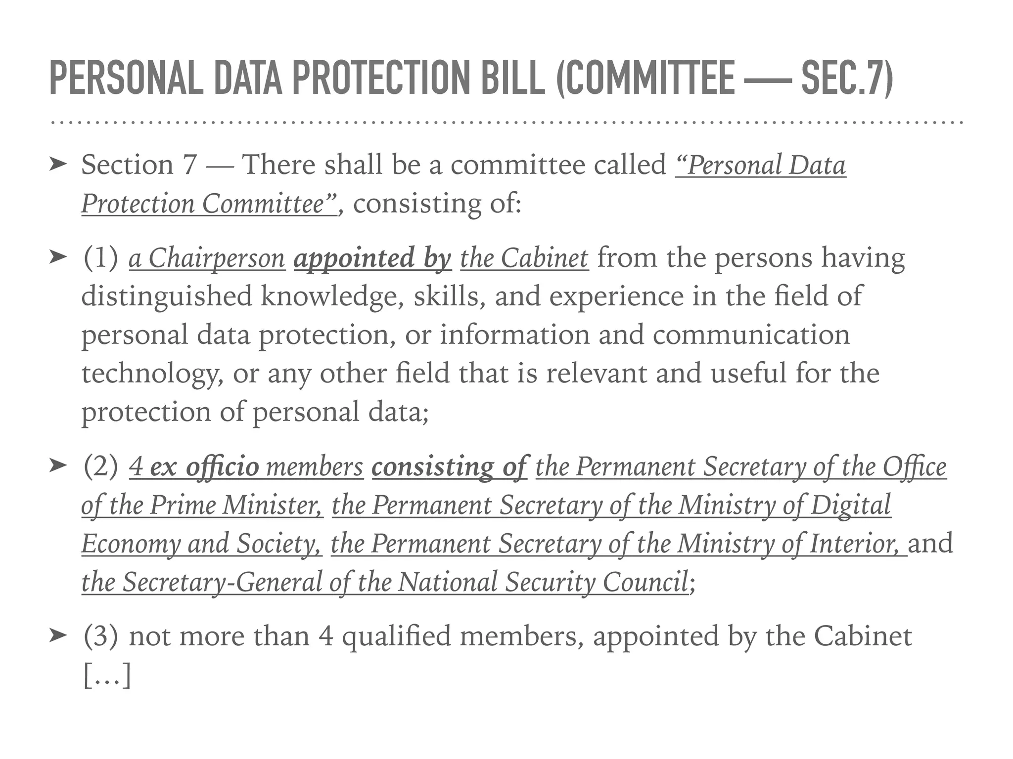 PERSONAL DATA PROTECTION BILL (COMMITTEE — SEC.7)
➤ Section 7 — There shall be a committee called “Personal Data
Protection Committee”, consisting of:
➤ (1) a Chairperson appointed by the Cabinet from the persons having
distinguished knowledge, skills, and experience in the ﬁeld of
personal data protection, or information and communication
technology, or any other ﬁeld that is relevant and useful for the
protection of personal data;
➤ (2) 4 ex oﬃcio members consisting of the Permanent Secretary of the Oﬃce
of the Prime Minister, the Permanent Secretary of the Ministry of Digital
Economy and Society, the Permanent Secretary of the Ministry of Interior, and
the Secretary-General of the National Security Council;
➤ (3) not more than 4 qualiﬁed members, appointed by the Cabinet
[…]
 