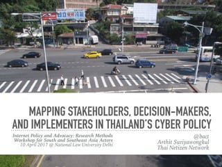 MAPPING STAKEHOLDERS, DECISION-MAKERS,
AND IMPLEMENTERS IN THAILAND’S CYBER POLICY
Internet Policy and Advocacy: Research Methods
Workshop for South and Southeast Asia Actors 
10 April 2017 @ National Law University, Delhi 
#AsiaInternetPolicy
@bact 
Arthit Suriyawongkul
Thai Netizen Network
 