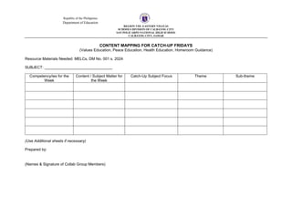 Republic of the Philippines
Department of Education
REGION VIII- EASTERN VISAYAS
SCHOOLS DIVISION OF CALBAYOG CITY
SAN POLICARPO NATIONAL HIGH SCHOOL
CALBAYOG CITY, SAMAR
CONTENT MAPPING FOR CATCH-UP FRIDAYS
(Values Education, Peace Education, Health Education, Homeroom Guidance)
Resource Materials Needed: MELCs, DM No. 001 s. 2024
SUBJECT: ________________________________
Competency/ies for the
Week
Content / Subject Matter for
the Week
Catch-Up Subject Focus Theme Sub-theme
(Use Additional sheets if necessary)
Prepared by:
(Names & Signature of Collab Group Members)
 