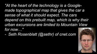 "At the heart of the technology is a Google-
made topographical map that gives the car a
sense of what it should expect. The cars
depend on this prebuilt map, which is why their
urban excursions are limited to Mountain View
for now…"
- Seth Rosenblatt (@sethr) of cnet.com
 