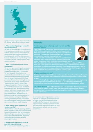 11

Commissioning support services

rightly expecting ongoing improvements from
our services, which we are striving to deliver.
6. What relationships do you have with
other stakeholders?
We have excellent links with the local councils
in our area and provide a number of services
to them. Other customers include the local
mental health and community providers,
which we provide with IT services and some
business intelligence services. We also provide
a number of services to NHS England’s area
teams in our patch.
7. What is your view on private sector
involvement?
We are very open to working with private and
voluntary sector partners where we believe
that will add value to our CCG customers.
We work alongside MedeAnalytics, an
independent sector provider of data analysis,
which is an arrangement we have inherited
from the primary care trusts (PCTs). They
provide analysis of clinical activity, breaking
down acute service use by general practice.
This is important for CCGs to help them
engage with practices. This covers nearly
the whole CSU area apart from North East
Essex and Mid Essex. We have a short-term
contract with Attain, a private sector health
commissioning company, to support our
procurement service. We are looking to
establish a longer term strategic partner for
this service in the coming months. We are
exploring establishing further partnerships
with third sector and private providers where it
can increase efficiency or add capacity.
8. What are the major challenges of
working in a CSU?
The main thing is the culture change. Getting
people to think in a new way; to become more
customer-focused. Our staff are enthusiastic
about working in new ways and are working
hard to ensure we are a flexible, responsive
and innovative organisation while still
retaining NHS values.
9. Where do you see your CSU in 2016,
post NHS England hosting?
We are keen to achieve autonomy so that we

Biography
How does your career so far help you in your role as a CSU
managing director?
I was deputy chief executive of the NHS Confederation and
a PCT chief executive, but the latter was some years ago.
While the world has changed radically since I was a PCT chief
executive, I have a good understanding of the business of
commissioning and what the core tasks are.
	
My role at the Confederation helped me to understand
the health policy landscape through following the ins and
outs of the passage of the Health and Social Care Bill, and as
PCT network director at the Confederation I saw what some really good PCTs were
doing and I have good links at a national level. As the Confederation is a charity, I
understand the need to operate as a business. There were no guarantees; I had to
bring in investment, so there was a degree of commerciality which has given me a
good insight into the commercial aspects of running a CSU.
Why did you take on this role?
Working at a national level I’d make endless speeches about the challenges facing the
NHS and I felt it was the right time for me to do something about it in a more handson way.
I was looking for the opportunity to work at the coalface and be part of planning
care for a population of 3.5 million. Running a CSU is definitely an interesting
challenge to be more commercial, where you succeed or fail by how good you are.
Life outside the CSU: I live in North london and I am married to the newly appointed
chief inspector of Adult Social Care at the Care Quality Commissioning, so we are
both pretty busy.I am learning to play the saxophone and I am a Tottenham Hotspur
season ticket holder.
become a standalone organisation in our own
right. We are looking to establish partnerships
to ensure that we suffessfully get onto the
Lead Provider Framework for commissioning
support services when that is introduced next
year. We remain open-minded about the form
the organisation will take once we become
autonomous.

 