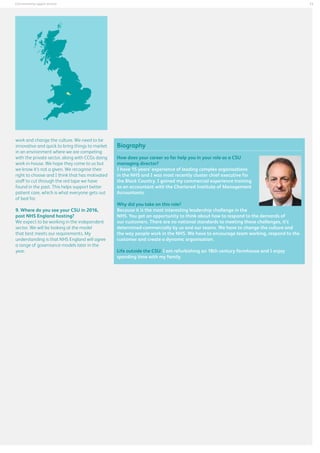 13

Commissioning support services

work and change the culture. We need to be
innovative and quick to bring things to market
in an environment where we are competing
with the private sector, along with CCGs doing
work in-house. We hope they come to us but
we know it’s not a given. We recognise their
right to choose and I think that has motivated
staff to cut through the red tape we have
found in the past. This helps support better
patient care, which is what everyone gets out
of bed for.
	
9. Where do you see your CSU in 2016,
post NHS England hosting?
We expect to be working in the independent
sector. We will be looking at the model
that best meets our requirements. My
understanding is that NHS England will agree
a range of governance models later in the
year.

Biography
How does your career so far help you in your role as a CSU
managing director?
I have 15 years’ experience of leading complex organisations
in the NHS and I was most recently cluster chief executive for
the Black Country. I gained my commercial experience training
as an accountant with the Chartered Institute of Management
Accountants.
Why did you take on this role?
Because it is the most interesting leadership challenge in the
NHS. You get an opportunity to think about how to respond to the demands of
our customers. There are no national standards to meeting those challenges, it’s
determined commercially by us and our teams. We have to change the culture and
the way people work in the NHS. We have to encourage team working, respond to the
customer and create a dynamic organisation.
Life outside the CSU: I am refurbishing an 18th century farmhouse and I enjoy
spending time with my family.

 